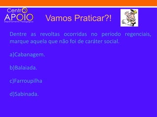 Vamos Praticar?!
Dentre as revoltas ocorridas no período regenciais,
marque aquela que não foi de caráter social.

a)Cabanagem.

b)Balaiada.

c)Farroupilha

d)Sabinada.
 