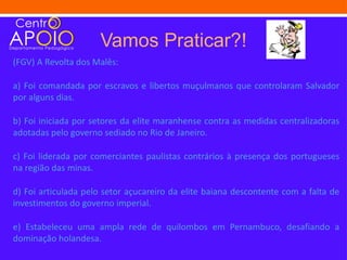 Vamos Praticar?!
(FGV) A Revolta dos Malês:

a) Foi comandada por escravos e libertos muçulmanos que controlaram Salvador
por alguns dias.

b) Foi iniciada por setores da elite maranhense contra as medidas centralizadoras
adotadas pelo governo sediado no Rio de Janeiro.

c) Foi liderada por comerciantes paulistas contrários à presença dos portugueses
na região das minas.

d) Foi articulada pelo setor açucareiro da elite baiana descontente com a falta de
investimentos do governo imperial.

e) Estabeleceu uma ampla rede de quilombos em Pernambuco, desafiando a
dominação holandesa.
 