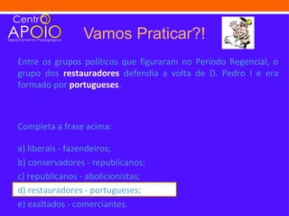 Vamos Praticar?!
Entre os grupos políticos que figuraram no Período Regencial, o
grupo dos restauradores defendia a volta de D. Pedro I e era
formado por portugueses.



Completa a frase acima:

a) liberais - fazendeiros;
b) conservadores - republicanos;
c) republicanos - abolicionistas;
d) restauradores - portugueses;
e) exaltados - comerciantes.
 