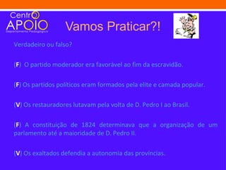 Vamos Praticar?!
Verdadeiro ou falso?

(F) O partido moderador era favorável ao fim da escravidão.

(F) Os partidos políticos eram formados pela elite e camada popular.

(V) Os restauradores lutavam pela volta de D. Pedro I ao Brasil.

(F) A constituição de 1824 determinava que a organização de um
parlamento até a maioridade de D. Pedro II.

(V) Os exaltados defendia a autonomia das províncias.
 