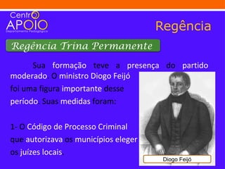 Regência
Regência Trina Permanente

      Sua formação teve a presença do partido
moderado. O ministro Diogo Feijó
foi uma figura importante desse
período. Suas medidas foram:

1- O Código de Processo Criminal
que autorizava os municípios eleger
os juízes locais.
                                       Diogo Feijó
 