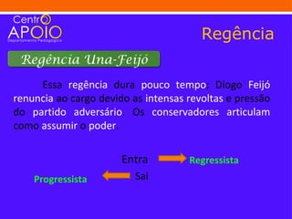 Regência
 Regência Una-Feijó

     Essa regência dura pouco tempo; Diogo Feijó
renuncia ao cargo devido as intensas revoltas e pressão
do partido adversário. Os conservadores articulam
como assumir o poder.

                       Entra         Regressista
    Progressista          Sai
 