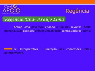 Regência
Regência Una- Araújo Lima
      Araújo Lima governou visando o fim das revoltas; desta
maneira, suas decisões tinham uma direção centralizadoras, com a




       Lei Interpretativa – limitação nas concessões feitas
anteriormente.
 
