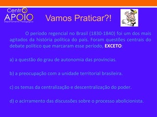 Vamos Praticar?!
       O período regencial no Brasil (1830-1840) foi um dos mais
agitados da história política do país. Foram questões centrais do
debate político que marcaram esse período, EXCETO:

a) a questão do grau de autonomia das províncias.

b) a preocupação com a unidade territorial brasileira.

c) os temas da centralização e descentralização do poder.

d) o acirramento das discussões sobre o processo abolicionista.
 
