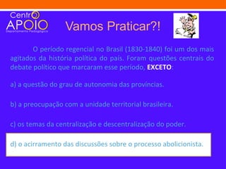 Vamos Praticar?!
       O período regencial no Brasil (1830-1840) foi um dos mais
agitados da história política do país. Foram questões centrais do
debate político que marcaram esse período, EXCETO:

a) a questão do grau de autonomia das províncias.

b) a preocupação com a unidade territorial brasileira.

c) os temas da centralização e descentralização do poder.

d) o acirramento das discussões sobre o processo abolicionista.
 