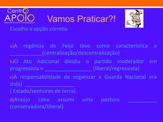 Vamos Praticar?!
Escolha a opção correta.

a)A   regência de Feijó teve como característica a
___________(centralização/descentralização)
b)O Ato Adicional dividiu o partido moderador em
progressista e ________________ (liberal/regressista)
c)A responsabilidade de organizar a Guarda Nacional era
do(s) _________________
( Estado/senhores de terra)
d)Araújo    Lima assumi uma postura __________
(conservadora/liberal)
 