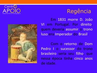 Regência
      Em 1831 morre D. João
VI em Portugal. Por direito,
quem deveria assumir o trono
luso era Imperador do Brasil.

      Com o retorno de Dom
Pedro I o sucessor do trono
brasileiro seria seu filho, que
nessa época tinha cinco anos
de idade.
 