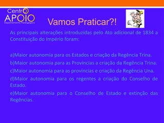 Vamos Praticar?!
As principais alterações introduzidas pelo Ato adicional de 1834 a
Constituição do Império foram:

a)Maior autonomia para os Estados e criação da Regência Trina.
b)Maior autonomia para as Províncias a criação da Regência Trina.
c)Maior autonomia para as províncias e criação da Regência Una.
d)Maior autonomia para os regentes a criação do Conselho de
Estado.
e)Maior autonomia para o Conselho de Estado e extinção das
Regências.
 
