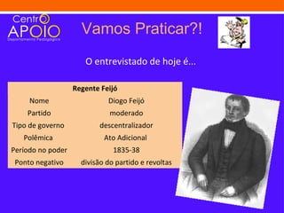 Vamos Praticar?!
                      O entrevistado de hoje é...

                   Regente Feijó
     Nome                    Diogo Feijó
    Partido                   moderado
Tipo de governo           descentralizador
   Polêmica                 Ato Adicional
Período no poder               1835-38
 Ponto negativo      divisão do partido e revoltas
 