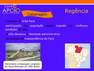 Regência
                      Cabanagem
- Ocorreu no Grão-Pará
-participação da população pobre lutando por melhores
condições de vida
-A elite desejava a liberdade administrativa
-Declaração de Independência do Pará




Monumento à Cabanagem, projetado
por Oscar Niemeyer, em 1985. Belém,
               Pará
 