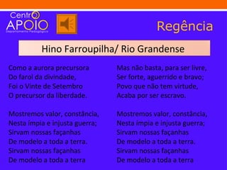 Regência
          Hino Farroupilha/ Rio Grandense
Como a aurora precursora        Mas não basta, para ser livre,
Do farol da divindade,          Ser forte, aguerrido e bravo;
Foi o Vinte de Setembro         Povo que não tem virtude,
O precursor da liberdade.       Acaba por ser escravo.

Mostremos valor, constância,    Mostremos valor, constância,
Nesta ímpia e injusta guerra;   Nesta ímpia e injusta guerra;
Sirvam nossas façanhas          Sirvam nossas façanhas
De modelo a toda a terra.       De modelo a toda a terra.
Sirvam nossas façanhas          Sirvam nossas façanhas
De modelo a toda a terra        De modelo a toda a terra
 
