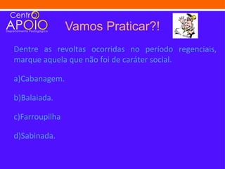 Vamos Praticar?!
Dentre as revoltas ocorridas no período regenciais,
marque aquela que não foi de caráter social.

a)Cabanagem.

b)Balaiada.

c)Farroupilha

d)Sabinada.
 