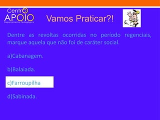 Vamos Praticar?!
Dentre as revoltas ocorridas no período regenciais,
marque aquela que não foi de caráter social.

a)Cabanagem.

b)Balaiada.

c)Farroupilha

d)Sabinada.
 