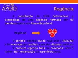 Regência
      A constituição de 1824 determinava a
organização de uma Regência, formada por 03
membros eleitos em Assembleia Geral.


       Regência

       O período regencial durou nove anos ( 1831/40)
e foi marcado por revoltas e grandes disputas políticas.
       A primeira regência trina foi provisória- abril a
junho- até a organização da assembleia geral.
 