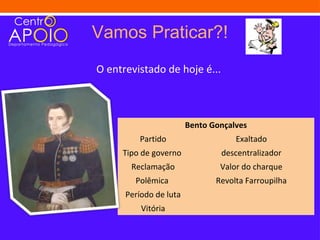 Vamos Praticar?!
O entrevistado de hoje é...



                        Bento Gonçalves
         Partido                    Exaltado
     Tipo de governo            descentralizador
       Reclamação               Valor do charque
        Polêmica               Revolta Farroupilha
      Período de luta
          Vitória
 