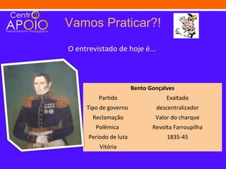 Vamos Praticar?!
O entrevistado de hoje é...



                        Bento Gonçalves
         Partido                    Exaltado
     Tipo de governo            descentralizador
       Reclamação               Valor do charque
        Polêmica               Revolta Farroupilha
      Período de luta               1835-45
          Vitória
 