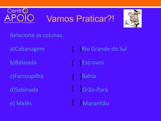 Vamos Praticar?!
Relacione as colunas.

a)Cabanagem             ( )Rio Grande do Sul
b)Balaiada              ( ) Escravos
c)Farroupilha           (   )Bahia
d)Sabinada              (   )Grão-Pará
e) Malês                ( ) Maranhão
 