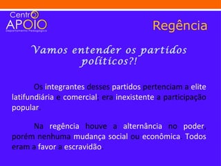 Regência
     Vamos entender os partidos
             políticos?!

       Os integrantes desses partidos pertenciam a elite
latifundiária e comercial; era inexistente a participação
popular.

     Na regência houve a alternância no poder,
porém nenhuma mudança social ou econômica. Todos
eram a favor a escravidão.
 