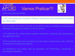 Vamos Praticar?!
(FGV) A Revolta dos Malês:

a) Foi comandada por escravos e libertos muçulmanos que controlaram Salvador
por alguns dias.

b) Foi iniciada por setores da elite maranhense contra as medidas centralizadoras
adotadas pelo governo sediado no Rio de Janeiro.

c) Foi liderada por comerciantes paulistas contrários à presença dos portugueses
na região das minas.

d) Foi articulada pelo setor açucareiro da elite baiana descontente com a falta de
investimentos do governo imperial.

e) Estabeleceu uma ampla rede de quilombos em Pernambuco, desafiando a
dominação holandesa.
 