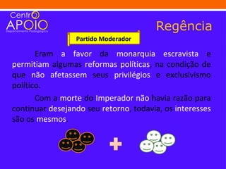 Regência
                 Partido Moderador

       Eram a favor da monarquia escravista e
permitiam algumas reformas políticas, na condição de
que não afetassem seus privilégios e exclusivismo
político.
       Com a morte do Imperador não havia razão para
continuar desejando seu retorno, todavia, os interesses
são os mesmos.
 