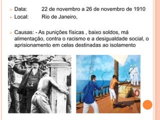  Data: 22 de novembro a 26 de novembro de 1910
 Local: Rio de Janeiro,
 Causas: - As punições físicas , baixo soldos, má
alimentação, contra o racismo e a desigualdade social, o
aprisionamento em celas destinadas ao isolamento
 