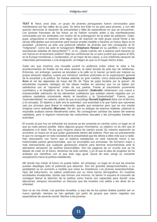 Indigneu-vos!


TEXT 4: Hace unos días, un grupo de jóvenes portugueses fueron convocados para
manifestarse por las calles de su país. Su lema era Este no es país para jóvenes, y con ello
querían denunciar la situación de precariedad y falta de expectativas en que se encuentran.
Los jóvenes franceses de los liceos ya se habían sumado antes a las manifestaciones
convocadas por los sindicatos con motivo de la prolongación de la edad de jubilación. Cabe,
pues, preguntarse si estamos ante algún tipo de reacción de este grupo social frente a las
obvias dificultades que encuentran para buscar empleo estable y hacerse un hueco digno en la
sociedad. ¿Estamos ya ante una potencial rebelión de jóvenes que han conseguido al fin
"indignarse", como les pide el nonagenario Sthéphane Hessel en su panfleto, o son meras
expresiones aisladas de descontento? Y, si no, ¿hasta cuándo van a esperar para hacerse oír
con fuerza en el escenario público? Bajo las condiciones de un paro juvenil que supera el 40%
en la Europa meridional, o condenados, en el mejor de los casos, a una indefinida situación de
mileuristas permanentes o a la emigración, el milagro es que no lo hayan hecho antes.

Cada vez que intuimos una revuelta juvenil no podemos evitar volver la vista a los
acontecimientos de finales de los años sesenta, la edad dorada de este tipo de rebeliones.
Entonces, sin embargo, quienes se lanzaban a la calle no lo hacían ya tanto por mejorar su
propia situación objetiva, cuanto por introducir cambios profundos en la organización general
de la sociedad y la política. Se trataba además en gran medida, como observaría Raymond
Aron al ver las algaradas de mayo del 68, de "hijos de papá tocados por la gracia", de
estudiantes inquietos vástagos de las clases medias en ascenso que no se daban por
satisfechos con el "represivo" orden de sus padres. Frente al crecimiento puramente
cuantitativo y el despilfarro de la "sociedad opulenta" (Galbraith) reclamaron una nueva e
imprescindible valoración de los elementos cualitativos que estaban siendo negados por un
sistema capitalista únicamente atento al beneficio y la "productividad". Fueron, pues,
"posmaterialistas" sin saberlo, antes de que el sociólogo Ronald Inglehard diera con el término
y el concepto. El objetivo a batir era la autoridad, una autoridad a la que había que oponerse
casi por principio para liberar lo soterrado; aquello que ansiamos pero que se nos impide
imaginar como realizable (Marcuse). De ahí que su eslogan de seamos realistas, pidamos lo
imposible acabara siendo literalmente cierto. No conseguirían cambiar las bases del sistema
capitalista, pero sí lograron transmutar las costumbres sexuales y las principales fuentes de
autoridad.

El mundo al que hoy se enfrentan los jóvenes se les presenta en cambio como un lugar en el
que ya nada parece posible. Salvo algunos grupos minoritarios, su objetivo no es otro que el
adaptarse a lo dado. No les guía ninguna utopía de cambio social. Su máxima aspiración es
encontrar un hueco en el que poder guarecerse dentro del sistema. Pero eso es precisamente
lo que no consiguen en esta sociedad de la precariedad que les afecta a ellos más que a nadie.
Han descubierto con horror que el sistema establecido no está haciendo honor a los
tradicionales pactos generacionales, que ha incumplido sus promesas. Se formaron mejor y
más intensamente que cualquier generación anterior para terminar encontrándose ante la
aterradora sensación de sentirse prescindibles. Son los paganos de un mundo que ya ha
dejado de creer en el futuro, temeroso de todo cambio, y en el que la idea de progreso se ha
acabado por identificar con el que todo siga igual. Quizá de esto venga su creciente
escepticismo hacia la política establecida.

Allí donde hay miedo al futuro no puede haber, sin embargo, un lugar en el que los jóvenes
puedan desplegar todo el potencial que atesoran. Son los grandes desaprovechados, y su
perplejidad va en aumento a medida que crece su impotencia. Los jóvenes sesentaochistas,
hijos del baby-boom, se sabían poderosos por su mera fuerza demográfica. En nuestras
sociedades envejecidas, donde casi forman una minoría, no tienen ni siquiera el consuelo de
conseguir llamar la atención de la política como fuerza con capacidad para decidir unas
elecciones; tampoco encuentran un discurso que les muestre una salida y les alivie de su
orfandad.

Que no se nos olvide. Las grandes revueltas -y aquí las de los países árabes pueden ser un
nuevo ejemplo- siempre se han gestado por parte de grupos que vieron cegadas sus
expectativas de ascenso social. Atentos a los jóvenes.




                                             11
 