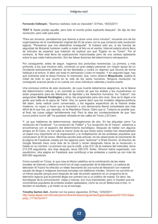 Indigneu-vos!


Fernando Vallespín, "Seamos realistas, todo es imposible", El País, 18/03(2011

TEXT 5: Nadie predijo aquello, pero todo el mundo podía explicarlo después". Se dijo de otra
revolución, pero vale para esta.

"Para ser sinceros, pensábamos que íbamos a durar unos cinco minutos", recuerda uno de los
organizadores de la manifestación original del 25 de enero con la que comenzó esta revolución
egipcia. "Pensamos que nos detendrían enseguida". Si hubiera sido así, si las fuerzas de
seguridad de Mubarak hubieran vuelto a matar al feto en el vientre, Internet estaría ahora lleno
de artículos de expertos que tratarían de explicar por qué "Egipto no es Túnez". Por el
contrario, la Red está llena de explicaciones improvisadas pero de una certeza aplastante
sobre lo que nadie había previsto. Son las falsas ilusiones del determinismo retrospectivo.

Por consiguiente, antes de seguir, hagamos dos profundas reverencias. La primera, y más
profunda, a los que iniciaron esto, corriendo un gran peligro personal, sin ningún apoyo de un
Occidente teóricamente defensor de las libertades y contra un régimen que recurre de forma
habitual a la tortura. A ellos van toda mi admiración y todo mi respeto. Y en segundo lugar, hay
que inclinarse ante la diosa Fortuna, lo imprevisto, que, como observó Maquiavelo, explica la
mitad de todo lo que ocurre en la vida de los seres humanos. Ninguna revolución ha
conseguido avanzar jamás si no cuenta con unos individuos valientes y buena suerte.

Una correosa víctima de esta revolución, de cuya muerte deberíamos alegrarnos, es la falacia
del determinismo cultural, y en concreto la noción de que los árabes y los musulmanes no
están preparados para las libertades, la dignidad y los derechos humanos. Su "cultura", nos
aseguraban Samuel Huntington y otros, les programaba para otra cosa. Que se lo digan a la
gente que baila en la plaza de Tahrir. Eso no quiere decir que los modelos religioso-políticos
del islam, tanto radical como conservador, y los legados específicos de la historia árabe
moderna, no vayan a hacer que la transición a una democracia liberal consolidada sea más
difícil de lo que fue, por ejemplo, en la República Checa. Claro que sí. Todavía es posible que,
al final, las cosas salgan terriblemente mal. Pero la idea tan condescendiente de que "eso
nunca podría ocurrir allí" ha quedado refutada en las calles de Túnez y El Cairo.

Y, ya que hablamos de determinismos, deshagámonos de otro. En las etiquetas como "La
revolución de Facebook", "La revolución de Twitter" y "La revolución de Al Yazira", volvemos a
encontrarnos con el espectro del determinismo tecnológico. Después de hablar con algunos
amigos en El Cairo, no me cabe la menor duda de que todos estos medios han desempeñado
un papel muy importante en la organización y la multiplicación de las protestas populares que
comenzaron el 25 de enero. Mientras escribo este artículo, he ido observando el crecimiento de
la página de Facebook creada por los egipcios para "autorizar" a Wael Ghonim -el directivo de
Google liberado hace unos días de la cárcel y recién designado héroe de la revolución- a
hablar en su nombre. La primera vez que la visité, a las 8.51 de la mañana del miércoles, tenía
213.376 seguidores; dos días después, tenía 285.570. Antes, Ghonim había organizado, con
seudónimo, otra página en Facebook que contribuyó a las protestas y cuenta ya con más de
600.000 seguidores.

Como sucedió en Túnez, lo que crea el efecto catalítico es la combinación de las redes
sociales de Internet y telefonía móvil con el viejo superpoder de la televisión. La cadena de
televisión Al Yazira ha ofrecido un relato fascinante de una lucha de liberación con material
sacado de blogs e imágenes borrosas tomadas con teléfonos móviles. Ghonim se convirtió en
un héroe popular porque poco después de salir de prisión apareció en un programa de la
televisión egipcia que le permitió llegar por primera vez a un público de masas. Es decir, las
tecnologías de la comunicación, viejas y nuevas, son muy importantes; pero ni impiden que los
movimientos populares de protesta acaben aplastados, como se vio en Bielorrusia e Irán, ni
deciden el resultado; y el medio no es el mensaje.

Timothy Garton Ash, Acertar con los pasos siguientes, El País, 12/02/2011
http://www.elpais.com/articulo/opinion/Acertar/pasos/siguientes/Egipto/elpepiopi/20110212elpe
piopi_11/Tes?print=1




                                              12
 