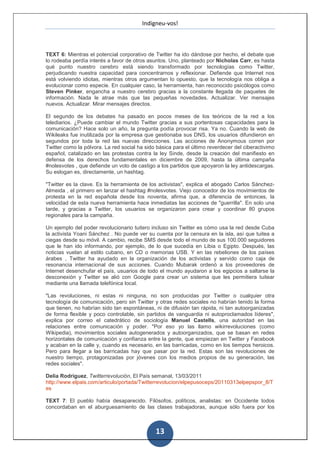 Indigneu-vos!



TEXT 6: Mientras el potencial corporativo de Twitter ha ido dándose por hecho, el debate que
lo rodeaba perdía interés a favor de otros asuntos. Uno, planteado por Nicholas Carr, es hasta
qué punto nuestro cerebro está siendo transformado por tecnologías como Twitter,
perjudicando nuestra capacidad para concentrarnos y reflexionar. Defiende que Internet nos
está volviendo idiotas, mientras otros argumentan lo opuesto, que la tecnología nos obliga a
evolucionar como especie. En cualquier caso, la herramienta, han reconocido psicólogos como
Steven Pinker, engancha a nuestro cerebro gracias a la constante llegada de paquetes de
información. Nada le atrae más que las pequeñas novedades. Actualizar. Ver mensajes
nuevos. Actualizar. Mirar mensajes directos.

El segundo de los debates ha pasado en pocos meses de los teóricos de la red a los
telediarios. ¿Puede cambiar el mundo Twitter gracias a sus portentosas capacidades para la
comunicación? Hace solo un año, la pregunta podía provocar risa. Ya no. Cuando la web de
Wikileaks fue inutilizada por la empresa que gestionaba sus DNS, los usuarios difundieron en
segundos por toda la red las nuevas direcciones. Las acciones de Anonymous corren por
Twitter como la pólvora. La red social ha sido básica para el último reverdecer del ciberactivimo
español, catalizado en las protestas contra la ley Sinde, desde la creación del manifiesto en
defensa de los derechos fundamentales en diciembre de 2009, hasta la última campaña
#nolesvotes , que defiende un voto de castigo a los partidos que apoyaron la ley antidescargas.
Su eslogan es, directamente, un hashtag.

"Twitter es la clave. Es la herramienta de los activistas", explica el abogado Carlos Sánchez-
Almeida , el primero en lanzar el hashtag #nolesvotes. Viejo conocedor de los movimientos de
protesta en la red española desde los noventa, afirma que, a diferencia de entonces, la
velocidad de esta nueva herramienta hace inmediatas las acciones de "guerrilla". En solo una
tarde, y gracias a Twitter, los usuarios se organizaron para crear y coordinar 80 grupos
regionales para la campaña.

Un ejemplo del poder revolucionario tuitero incluso sin Twitter es cómo usa la red desde Cuba
la activista Yoani Sánchez . No puede ver su cuenta por la censura en la isla, así que tuitea a
ciegas desde su móvil. A cambio, recibe SMS desde todo el mundo de sus 100.000 seguidores
que le han ido informando, por ejemplo, de lo que sucedía en Libia o Egipto. Después, las
noticias vuelan al estilo cubano, en CD o memorias USB. Y en las rebeliones de los países
árabes , Twitter ha ayudado en la organización de los activistas y servido como caja de
resonancia internacional de sus acciones. Cuando Mubarak ordenó a los proveedores de
Internet desenchufar el país, usuarios de todo el mundo ayudaron a los egipcios a saltarse la
desconexión y Twitter se alió con Google para crear un sistema que les permitiera tuitear
mediante una llamada telefónica local.

"Las revoluciones, ni estas ni ninguna, no son producidas por Twitter o cualquier otra
tecnología de comunicación, pero sin Twitter y otras redes sociales no habrían tenido la forma
que tienen, no habrían sido tan espontáneas, ni de difusión tan rápida, ni tan autoorganizadas
de forma flexible y poco controlable, sin partidos de vanguardia ni autoproclamados líderes",
explica por correo el catedrático de sociología Manuel Castells, una autoridad en las
relaciones entre comunicación y poder. "Por eso yo las llamo wikirrevoluciones (como
Wikipedia), movimientos sociales autogenerados y autoorganizados, que se basan en redes
horizontales de comunicación y confianza entre la gente, que empiezan en Twitter y Facebook
y acaban en la calle y, cuando es necesario, en las barricadas, como en los tiempos heroicos.
Pero para llegar a las barricadas hay que pasar por la red. Estas son las revoluciones de
nuestro tiempo, protagonizadas por jóvenes con los medios propios de su generación, las
redes sociales".

Delia Rodríguez, Twitterrevolución, El País semanal, 13/03/2011
http://www.elpais.com/articulo/portada/Twitterrevolucion/elpepusoceps/20110313elpepspor_8/T
es

TEXT 7: El pueblo había desaparecido. Filósofos, políticos, analistas: en Occidente todos
concordaban en el aburguesamiento de las clases trabajadoras, aunque sólo fuera por los



                                              13
 