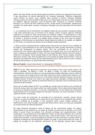 Indigneu-vos!


global, Hot- Spot Shield, los internautas egipcios pudieron conectar con seguridad otros proxys,
o sea, direcciones de internet alternativas con conexión disponible. Teléfonos inteligentes
(como iPhone) se usaron como módems para conectar a internet mediante llamadas
internacionales por líneas de teléfono fijas que no se interrumpieron (el país no podía quedarse
sin teléfono). Algunas empresas, como la francesa NDF, ofrecieron su conexión mediante
llamadas a un número de París. Máquinas de fax, usadas desde universidades, establecieron
conexión con estas redes, enviaron y recibieron mensajes que eran reenviados por fax dentro
del país.

(…) Lo importante fue la combinación de múltiples medios de comunicación, incluyendo grafitis
y las redes personales que se formaron en el espacio urbano ocupado. Algunos activistas
publicaron un manual de cómo comunicarse por cualquier medio y lo distribuyeron a mano
entre los manifestantes. Los medios de comunicación, como Al Yazira, cubrieron la información
en directo, y aunque el acceso a su satélite estuvo cortado en los cinco días de apagón,
imágenes e informaciones se transmitieron desde Egipto por teléfono vía satélite, se colgaron
en YouTube y se recibieron en el país por los múltiples canales reseñados.

(..) Pero el motivo fundamental del restablecimiento del servicio de internet fue la inutilidad de
la medida. Cuando Mubarak se dio cuenta del peligro las redes sociales internautas ya habían
pasado del ciberespacio al espacio urbano. Una vez conectadas en su vivencia, la
comunicación por internet siguió siendo importante en lo global, pero ya no era decisiva en lo
local. La gente ya había perdido el miedo. Ahí fue cuando Mubarak decidió usar lo de siempre:
violencia e intimidación. Como sucedió luego en Irán, Bahréin, Siria, Yemen, Argelia, Jordania,
Marruecos, Kuwait, Libia. Pero los gobiernos ya han perdido la batalla de las mentes. Y esta se
decidió en las redes de internet. De eso están tomando buena nota en todo el mundo, incluidos
los países democráticos, en ambos lados de la barricada.

Manuel Castells, La gran desconexión, La Vanguardia, 26/02/2011
http://www.lavanguardia.es/opinion/articulos/20110226/54120006572/la-gran-desconexion.html

TEXT 9: El año 1968 representó la aparición de la juventud como nuevo sujeto político. De
Tokio a Berkeley, de México a París, de Milán a Praga, un sinfín de movilizaciones
antiautoritarias, cada una de ellas con sus peculiaridades locales específicas, dieron cuenta de
que el aumento de la esperanza de vida daba coherencia social y significación política a una
franja de edad a la que hasta entonces no se le habían atribuido intereses propios: los jóvenes.
Aquellos jóvenes, al meter una cuña en las viejas estructuras culturales y morales de las dos
culturas de la guerra fría, abrieron la transición liberal que culminaría con el hundimiento de los
sistemas de tipo soviético.

Ahora, las revueltas árabes de 2011 es probable que queden para la historia como símbolo del
momento en que nació otro sujeto político: las redes sociales. Con la clase obrera fragmentada
en grupos de intereses diversos y, a menudo, contradictorios, con los valores de la burguesía
desvencijados por la arrogante hegemonía del poder financiero, se venía buscando un nuevo
sujeto de cambio. Ya está aquí.

Un nuevo modo de producción -la sociedad de la información- necesita nuevas formas
políticas. La crisis ha acabado con la utopía del fin de la historia, de la superación del conflicto
y de la inutilidad de la política. Y han aparecido estos nuevos sujetos políticos que
identificamos como redes sociales. Empieza otro flirteo entre lo nuevo y lo viejo que cristalizará
en nuevas formas de institucionalización.

No estoy haciendo pronósticos sobre el destino de las revoluciones árabes. En Egipto,
técnicamente lo que tenemos es un golpe de Estado incruento que ha llevado a una junta
militar a asumir todos los poderes. Las primeras promesas son esperanzadoras: nueva
Constitución, nuevas elecciones. Pero Mohamed Tantaui, el líder de los militares, es un hombre
involucrado en el régimen anterior hasta las cejas. ¿Será el buen traidor, como fue el rey Juan
Carlos entre nosotros, o será el encargado de cambiar lo mínimo para que no cambie nada? La
explosión ha llevado las reivindicaciones sociales a la calle, lo que puede tensar las cosas. El
estado de revuelta es por definición provisional. El día después siempre lleva consigo



                                                15
 