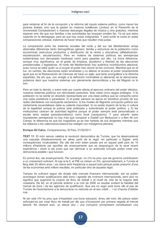 Indigneu-vos!


para reclamar el fin de la corrupción y la reforma del injusto sistema político, como hacen los
jóvenes árabes, sino que la gastan en masivos botellones (¡incluso en el Paraninfo de la
Universidad Complutense!) o masivas descargas ilegales de música y cine gratuitos, mientras
esperan sine die que sus familias o las autoridades les busquen empleo fijo. Ya sé que estoy
cayendo en la demagogia, pero es que hay cosas indignantes. Y para evitar la caída en estas
comparaciones odiosas, tratemos de hacer otras que resulten más justas.

La comparación entre los sistemas sociales del norte y del sur del Mediterráneo arroja
abismales diferencias tanto demográficas (género, familia y estructura de la población) como
económicas (estructura productiva y distribución de la renta) y educativas (alfabetización,
escolarización, secularización). Pero en materia de sistemas políticos las semejanzas
subterráneas son demasiado insidiosas como para pasarlas por alto. La única diferencia,
aunque muy significativa, es el grado de limpieza, pluralismo y libertad de las elecciones
presidenciales y legislativas. Al norte del Mediterráneo hay auténtica incertidumbre electoral,
pues nunca se sabe quién va a ocupar el poder tras vencer en los comicios. Mientras que en el
sur, en cambio, las elecciones están amañadas y no alteran el acceso al poder (exactamente
igual que en la Restauración de Cánovas de hace un siglo, que tanto enorgullece a la derecha
española). De ahí que, con arreglo a la definición minimalista (o electoral) de la democracia,
podamos decir que nuestros sistemas son plenamente democráticos y los del Magreb no lo
son.

Pero en todo lo demás, y sobre todo por cuanto afecta al ejercicio ordinario del poder efectivo,
nuestros sistemas políticos son demasiado parecidos. Solo citaré cinco rasgos análogos: 1) la
población no se siente en absoluto representada por una clase política que se comporta como
una casta predatoria o parasitaria; 2) el poder siempre se ejerce en beneficio privado de sus
redes clientelares con excluyente sectarismo; 3) los niveles de flagrante corrupción política son
ciertamente escandalosos dada su patente impunidad; 4) no existe imperio de la ley ni cultura
de la legalidad porque la justicia está politizada y subordinada al poder político; y 5) las
instituciones carecen de autoridad legítima porque el poder siempre está personalizado a
escala tanto estatal (presidencialismo) como local (caciquismo). Y para advertir estas
inquietantes semejanzas no hay más que comparar a Gadafi con Berlusconi o a Ben Ali con
Camps: la diferencia es que los magrebíes ya se han hartado de sus dirigentes mientras que
los italianos o los valencianos todavía los reeligen con indulgencia plenaria.

Enrique Gil Calvo, Comparaciones, El País, 21/02/2011

TEXT 11: El món sencer celebra la revolució democràtica de Tunísia, que ha desencadenat
una cascada d'esdeveniments en altres parts de la regió -en particular a Egipte- amb
conseqüències incalculables. Els ulls del món estan posats ara en aquest petit país de 10
milions d'habitants per aprofitar els ensenyaments que es desprenguin de la seva recent
experiència i veure si els joves que van derrocar a un autòcrata corrupte poden crear una
democràcia estable i que funcioni.

En primer lloc, els ensenyaments. Per començar, no n'hi ha prou que els governs contribueixin
a un creixement suficient. Al cap ia la fi, el PIB va créixer un 5%, aproximadament, a Tunísia al
llarg dels 20 últims anys, i es citava amb freqüència a aquest país perquè podia presumir d'una
de les economies amb millors resultats, en particular dins de aquesta regió.

Tampoc és suficient seguir els dictats dels mercats financers internacionals: així es poden
aconseguir bones qualificacions dels bons i agradar als inversors internacionals, però això no
significa que augmenti la creació de llocs de treball o el nivell de vida de la majoria dels
ciutadans. De fet, en el període anterior a la crisi de 2008 va resultar evident la fiabilitat del
mercat de bons i de les agències de qualificació. Que ara no vegin amb bons ulls el pas de
Tunísia de l'autoritarisme a la democràcia no redunda en el seu crèdit ... i no s'hauria d'oblidar
mai.

Ni tan sols n'hi ha prou que s'imparteixi una bona educació. Arreu del món, els països estan
esforçant-se per crear llocs de treball per als que s'incorporen per primera vegada al mercat
laboral. No obstant això, un elevat atur i una corrupció omnipresent constitueixen una



                                               17
 