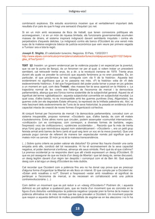 Indigneu-vos!


combinació explosiva. Els estudis econòmics mostren que el veritablement important dels
resultats d'un país és que hi hagi una sensació d'equitat i joc net.

Si en un món amb escassesa de llocs de treball, que tenen connexions polítiques els
aconsegueixen, i si en un món de riquesa limitada, els funcionaris governamentals acumulen
masses de diners, el sistema inspirarà indignació davant semblants iniquitats i contra els
perpetradors d'aquests delictes. La indignació contra els bancs d'Occident és una versió més
suau de la mateixa exigència bàsica de justícia econòmica que vam veure per primera vegada
a Tunísia i ara a tota la regió.

Joseph E. Stiglitz, El catalizador tunecino, Negocios. El País, 13/02/2011
http://www.elpais.com/articulo/primer/plano/catalizador/tunecino/elpepueconeg/20110213elpne
glse_4/Tes?print=1

TEXT 12: Insistim: un govern enderrocat per la violència popular (i en especial per la joventut,
que va ser la punta de llança), és un fenomen rar per al qual, si volem trobar un precedent
semblant, cal retrocedir trenta anys, és a dir, a la revolució iraniana de 1979. Trenta anys
durant els quals va prevaler la convicció que aquests fenòmens ja no eren possibles. És, en
particular, el que proclamava la tesi coneguda com «la fi de la història». Aquesta tesi
evidentment no significava que ja no passaria res més. «Fi la història» volia dir «fi dels
esdeveniments històrics», fi del que l'organització del poder podia tornar a posar en joc gràcies
a un moment en què, com deia Trotski, «les masses fan la seva aparició en la Història ». La
trajectòria normal de les coses era l'aliança de l'economia de mercat i la democràcia
parlamentària, aliança que era l'única norma sostenible de la subjectivitat general. Aquest és el
significat del terme «globalització»: aquesta subjectivitat convertida en subjectivitat mundial. La
qual cosa, d'altra banda, no és incompatible amb les guerres punitives (Iraq, Afganistan), les
guerres civils (en els degradats Estats africans), la repressió de la Intifada palestina etc. Així, el
més fascinant dels esdeveniments de Tunis és la seva historicitat, la posada en evidència d'una
capacitat intacta de creació de noves formes d'organització col·lectiva.

Al conjunt format per l'economia de mercat i la democràcia parlamentària, concebut com un
sistema insuperable, proposo nomenar: «Occident» que, d'altra banda, és com ell mateix
s'autodenomina. Entre altres noms que circulen, podem assenyalar «comunitat internacional»,
«civilització» (on es contraposa, com correspon, a diverses formes de barbàrie, vegeu
l'expressió «xoc de civilitzacions»), «potències occidentals» ... Recordo que fa més de trenta
anys l'únic grup que reivindicava aquest nom sistemàticament - «Occident» -, era un petit grup
feixista armat amb barres de ferro (amb el qual vaig tenir un xoc en la meva joventut). Que una
paraula pugui canviar de referent de manera tan espectacular només pot significar que el
mateix món va canviar. El món ja no té la mateixa transcendència.

(...) Sobre quins criteris es poden valorar els disturbis? En primer lloc hauria d'existir una certa
empatia amb ells, condició del tot necessària. Hi ha el reconeixement de la seva capacitat
negativa, el poder deshonrat s'enfonsa, almenys els seus símbols. Però què és el que s'afirma?
La premsa occidental ja va respondre dient que allí s'està expressant un desig d'Occident. El
que es pot assegurar és que es tracta d'un desig de llibertat i que tal desig és, sense discussió,
un desig legítim davant d'un règim tan despòtic i corromput com el de Ben Alí. Què aquest
desig com a tal sigui un desig d'Occident és més dubtós.

Cal recordar que Occident com a potència fins ara no ha donat cap prova que es preocupi
d'alguna forma d'organitzar la llibertat en els llocs on intervé. El que compta per a Occident és:
«Estan amb nosaltres o no?", Donant a l'expressió «estar amb nosaltres» el significat de
pertànyer a l'economia de mercat, si és necessari en col·laboració amb una policia
contrarevolucionària. (...)

Com definir un moviment que es pot reduir a un «desig d'Occident»? Podríem dir, i aquesta
definició es pot aplicar a qualsevol país, que es tracta d'un moviment que es concreta en la
figura d'uns disturbis «antidéspota» la potència negativa i popular pren la forma de la massa i la
potència afirmativa no té més normes que les que prevalen a Occident. Un moviment popular
que respon a aquesta definició té moltes possibilitats de esgotar-se en les eleccions i no hi ha



                                                 18
 