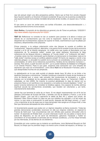 Indigneu-vos!


cap raó perquè origini una altra perspectiva política. Opino que al final d'un procés d'aquest
tipus haurem assistit a un fenomen d'inclusió occidental. El que ens diu la premsa occidental és
que aquest fenomen és la sortida inevitable del procés de les revoltes, en aquest cas a Tunísia.
(...)

El que seria un canvi de veritat seria una sortida d'Occident, una desoccidentalización », i
aquesta prendria la forma d'una exclusió.

Alain Badiou, A propósito de los disturbios en general y los de Túnez en particular, 12/02/2011
http://www.rebelion.org/noticia.php?id=122251

TEXT 13: Reflexionar no consiste en dar un acelerón para ponerse a la altura e incluso por
delante de un acontecimiento que nos corta la respiración. Aparte de la admiración que
despiertan las muchedumbres capaces de superar el miedo, examinemos lo que ha pillado por
sorpresa y desprevenidos a los prejuicios.

Primer prejuicio: a la antigua polarización entre dos bloques le sucede el conflicto de
"civilizaciones". Segundo prejuicio, alternativo: a la guerra fría le suceden la paz de la economía
racional y el fin de la historia sangrienta. Un doble error que queda al descubierto con las
implosiones de "la excepción árabe", puesto que estas deshacen ferozmente la falsa
coherencia de los bloques étnicos y religiosos, el "mundo árabe" y la "civilización del islam".
¿Cuántas veces nos han machacado que la libertad y la democracia no importaban nada en la
"calle árabe" mientras durase el conflicto palestino-israelí? El hecho de negarse a remitir a las
calendas griegas o a Jerusalén la cuestión de la sumisión se consideraba, en los salones y las
universidades, el colmo de la indecencia eurocéntrica, fanática de los derechos humanos o...
sionista. Pero ahora, a partir de enero de 2011, ya no puede hablarse de fatalidad en el Magreb
ni en Oriente Próximo. Pase lo que pase, acojamos esta conmoción con "una simpatía de
aspiración que raya con el entusiasmo", como decía Kant de la Revolución Francesa, pese a
que desaprobaba muchas de sus peripecias.

La globalización en la que está sumido el planeta desde hace 30 años no se limita a los
aspectos financieros y económicos. También contribuye a transmitir a través de las fronteras un
virus de libertad que, a veces, sale vencedor (las revoluciones de terciopelo) y, a veces,
tropieza con la brutalidad de los aparatos político-militares, laicos, en Tiananmen (1989), o
celestiales, en Irán (2009). No importa: la juventud globalizada no deja de clamar con su
presencia física (y con sacrificios si es necesario) y con gritos (a menudo digitales): "¡Vete!". La
pasión tunecina estremece de inmediato la fortaleza egipcia. Una especie de bomba atómica
espiritual sacude las servidumbres ancestrales, que resultan ser voluntarias y, por tanto,
voluntariamente destruibles.

Jamás hay que lamentar la caída de un tirano. Si me alegré inmensamente con el fin de los
sátrapas comunistas de Europa del Este, y también con los de Salazar y Franco, y con el de
Sadam Husein, ¿por qué iba a apenarme la salida de Ben Ali y, espero que pronto, de
Mubarak? Ellos mismos tienen la culpa de que sus súbditos los expulsen o no les echen de
menos. Lo que viene a continuación no está escrito; después del Sah llegó Jomeini. ¿Y qué?
¿Voy a reprochar al rey de reyes que no haya derramado más sangre en el choque final, o más
bien que derramara demasiada los años anteriores?

Un levantamiento popular que acaba con un régimen despótico se llama revolución. Todas las
grandes democracias occidentales reconocen en ella sus orígenes violentos, en especial la
Francia de Saint-Just: "Las circunstancias solo son difíciles para quienes retroceden ante la
tumba". El asesinato de Khaled Said, un joven internauta muerto de una paliza a manos de la
policía de Alejandría, en vez de servir de intimidación, galvanizó. Facebook y Twitter se
convirtieron en el equivalente al samizdat (de los tiempos soviéticos), y la fina franja formada
por los internautas, en las llamas de una disidencia.

Encendida por unos cuantos que no dudaron en sacrificarse, como Mohamed Bouazizi en Sidi
Bouzid, la chispa que ha prendido fuego a la tiranía corre a través del espacio y el tiempo. La




                                                19
 
