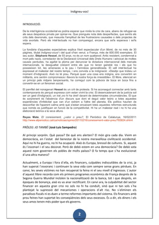 Indigneu-vos!


INTRODUCCIÓ:

De la intel·ligència occidental es podria esperar que mirés la crisi de cara, abans de refugiar-se
als seus despatxos privats per opinar-ne. Que prengués nota dels desperfectes, que sentís els
crits dels desnonats, que mesurés l'amplitud de les frustracions causades o dels projectes de
vida avortats. Però els intel·lectuals no han comparegut, encara que se'ls esperava i se'ls
espera.

La fondària d'aquestes expectatives explica l'èxit espectacular d'un llibret, de no més de 30
pàgines, titulat Indignez-vous! i del qual s'han venut, a França, més de 600.000 exemplars. El
seu autor, Stéphane Hessel, de 93 anys, no és un nom qualsevol. Antic resistent, condemnat a
mort pels nazis, corredactor de la Declaració Universal dels Drets Humans i advocat de moltes
causes perdudes, ha agafat la ploma per denunciar la dictadura internacional dels mercats
internacionals, la desigualtat creixent entre els que no tenen gairebé res i els que ho
posseeixen tot, les amenaces a la pau i l'amnèsia generalitzada. El vell intel·lectual ha
expressat el malestar del nostre temps, i ens convida a la indignació: «Desitjo que trobeu un
moment d'indignació. Això no té preu. Perquè quan una cosa ens indigna, ens convertim en
militants, ens sentim compromesos i llavors la nostra força és irresistible». El llibre, silenciat en
un principi pels mitjans benpensants, ha corregut com la pólvora de boca en boca fins a
convertir-se en un fenomen social.

El pamflet del nonagenari Hessel és un crit de protesta. Si ha aconseguit connectar amb tants
contemporanis és perquè expressa com estan vivint la crisi. El desencadenant de la justícia sol
ser un gest d'indignació, un irat ¡no hi ha dret! davant de determinades circumstàncies. El que
és sorprenent és l'absència d'un discurs que doni el degut valor teòric a totes aquestes
experiències d'infelicitat que van d'un extrem a l'altre del planeta. Els polítics haurien de
desconfiar de l'aparent calma amb què s'estan encaixant totes aquestes reformes estructurals
que només es justifiquen en funció de la competitivitat. Hi ha un malestar real i no hi ha una
elaboració teòrica a la seva altura.

Reyes Mate, El coneixement, ¿valor o preu?, El Periódico de Catalunya, 16/02/2011
http://www.elperiodico.cat/ca/noticias/opinio/20110216/coneixement-valor-preu/765824.shtml

PRÒLEG: JO TAMBÉ (José Luis Sampedro)

Al principi sorprèn. Què passa? De què ens alerten? El món gira cada dia. Vivim en
democràcia, en l´estat del benestar de la nostra meravellosa civilització occidental.
Aquí no hi ha guerra, no hi ha ocupació. Això és Europa, bressol de cultures. Si, aquest
és l´escenari i el seu decorat. Però de debò estem en una democràcia? De debò sota
aquest nom governen els pobles de molts països? O fa temps que s´ha evolucionat
d´una altra manera?

Actualment, a Europa i fora d´ella, els financers, culpables indiscutibles de la crisi, ja
han superat l´esvoranc i continuen la seva vida com sempre sense grans pèrdues. En
canvi, les seves víctimes no han recuperat la feina ni el seu nivell d´ingressos. L´autor
d´aquest llibre recorda com els primers programes econòmics de França després de la
Segona Guerra Mundial incloïen la nacionalització de la banca, tot i que després, en
èpoques de bonança, això es va anar rectificant. En canvi ara, la culpabilitat del sector
financer en aquesta gran crisi no sols no hi ha conduït, sinó que ni tan sols s´ha
plantejat la supressió del mecanismes i operacions d´alt risc. No s´eliminen els
paradisos fiscals ni es duen a terme reformes importants del sistema. Els financers amb
prou feines han suportat les conseqüències dels seus excessos. És a dir, els diners i els
seus amos tenen més poder que els governs.


                                                 2
 