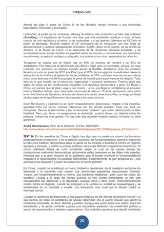 Indigneu-vos!


Atenas del siglo V antes de Cristo, la de los filósofos, rendía honores a sus tiranicidas
legendarios, Harmodio y Aristogitón.

La libertad, el poder de los contrarios, alberga "el abismo más profundo y el cielo más sublime"
(Schelling). La trayectoria de Europa nos dice que una revolución conduce a todo, al bien
común de una república y al terror, a las conquistas y a las guerras. Mientras en El Cairo el
poder se tambalea, Teherán celebra el 32º aniversario de su revolución con una fiesta de
ahorcamientos y cuerpos salvajemente torturados. Egipto -¡Dios no lo quiera!- no es el Irán de
Jomeini, ni la Rusia de Lenin, ni la Alemania de la revolución nacional socialista, y se
encaminará hacia donde decidan su juventud ávida de respirar y comunicarse, sus hermanos
musulmanes, su ejército ambiguo y solapado, sus pobres y sus ricos, separados por años luz.

Tengamos en cuenta que en Egipto hay un 40% de muertos de hambre y un 30% de
analfabetos. Eso hace que la democracia sea difícil y frágil, pero no imposible, porque, en caso
contrario, los parisinos no habrían tomado jamás la Bastilla. Añadamos (tras los sondeos
llevados a cabo en junio de 2010 por Pew) que el 82% de los egipcios musulmanes desea la
aplicación de la sharia y la lapidación de las adúlteras, el 77% considera normal que se corte la
mano a los ladrones y el 84% propugna la pena de muerte para quien cambie de religión. Todo
esto es lo que impide ver el futuro con ingenuidad y excesivo optimismo. Francia tardó dos
siglos en pasar de las revoluciones repetidas a la república democrática y laica. En Rusia y
China, no parece que el plazo vaya a ser menor... si es que llega a completarse el proceso.
Incluso Estados Unidos, que creía haber alcanzado el cielo en 10 años, se ilusionó, pero sufrió
la terrible Guerra de Secesión, la lucha de clases y la de los derechos civiles; un largo combate
de dos siglos en el que florecieron las razones y las uvas de la ira.

Decir Revolución y Libertad no es decir necesariamente democracia, respeto a las minorías,
igualdad entre los sexos, buenas relaciones con los demás pueblos. Todo eso está por
conquistar. Demos la bienvenida a las revoluciones "árabes", que están destrozando la falsa
fatalidad. Pero, por favor, no exageremos la adulación: todavía tienen por delante todos los
peligros, incluso los más graves. No hay más que recordar nuestra historia: el futuro no tiene
garantías.

André Glucksmann, El fin de la fatalidad, El País, 08/02/2011
http://www.elpais.com/articulo/opinion/fin/fatalidad/elpepiopi/20110208elpepiopi_4/Tes?print=1

TEXT 14: En las revueltas de Túnez y Egipto hay algo que no puede por menos de llamarnos
poderosamente la atención, y es la patente ausencia del fundamentalismo islámico: siguiendo
la más pura tradición democrática laica, la gente se ha limitado a levantarse contra un régimen
opresivo y corrupto, y contra su propia pobreza, para exigir libertad y esperanza económica. El
cínico postulado liberal de cuño occidental, según el cual en los países árabes las
concepciones realmente democráticas únicamente están presentes en las élites más abiertas,
mientras que a la gran mayoría de la población solo la puede movilizar el fundamentalismo
religioso o el nacionalismo, ha quedado desmentido. Evidentemente, la gran pregunta es: ¿qué
ocurrirá el día después? ¿Quién se alzará con el triunfo político?

En Túnez, cuando se constituyó un nuevo Gobierno provisional, de él quedaron excluidos los
islamistas y la izquierda más radical. Los demócratas petulantes reaccionaron diciendo:
"bueno, son fundamentalmente lo mismo, dos extremos totalitarios", pero ¿son las cosas tan
simples? ¿Acaso a lo largo del tiempo quienes se han venido enfrentando no han sido
precisamente los islamistas y la izquierda? Aunque unos y otros estén momentáneamente
unidos contra el régimen, cuando se acerquen a la victoria su unidad se resquebrajará y se
embarcarán en un combate a muerte, con frecuencia más cruel que el librado contra su
enemigo común.

¿Acaso no asistimos precisamente a esa pugna después de las últimas elecciones iraníes? Lo
que cientos de miles de partidarios de Musavi defendían era el sueño popular que alentó la
revolución jomeinista, es decir, libertad y justicia. Aunque ese sueño fuera una utopía, entre los
estudiantes y la gente corriente supuso una imponente explosión de creatividad política y
social, de experimentos y debates organizativos. Esa auténtica apertura que desató inusitadas



                                               20
 