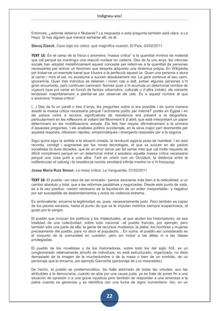 Indigneu-vos!


Entonces, ¿adónde debería ir Mubarak? La respuesta a esta pregunta también está clara: a La
Haya. Si hay alguien que merece sentarse allí, es él.

Slavoj Zizeck, Caos bajo los cielos: qué magnífica ocasión, El País, 03/02/2011

TEXT 15: En el camp de la física s´anomena “massa crítica” a la quantitat mínima de material
que cal perquè es mantingui una reacció nuclear en cadena. Des de fa uns anys, les ciències
socials han adoptat metafòricament aquest concepte per referir-se a la quantitat de persones
necessàries per activar un fenomen que després adquireix una dinàmica pròpia. En Wikipèdia
pot trobar-se un exemple banal que il·lustra a la perfecció aquest ús. Quan una persona s´atura
al carrer i mira el cel, no acostuma a succeir absolutament res. La gent continua el seu camí,
ignorant-la. Quan tres individus es detenen i miren cap a dalt, potser algunes persones s´hi
giren encuriosits, però continuen caminant. Només quan s´hi acumula un determinat nombre de
voyeurs (que pot variar en funció de factors urbanístics, culturals o d´altra índole), els vianants
tendeixen majoritàriament a plantar-se per observat els cels. És a aquest nombre al que
s´anomena “massa crítica”.

(...) Des de fa un parell o tres d´anys, les preguntes sobre si era possible i de quina manera
assolir la massa critica necessària perquè l´activisme polític per interneT portés en Egipte i en
els països veïns a accions significatives de resistència era present a la blogosfera,
particularment en les reflexions al voltant del Moviment 6 d´abril, que està interpretant un paper
determinant en les mobilitzacions actuals. Els fets han respòs afirmativament a la primera
d´aquestes preguntes. I els analistes polítics occidentals, en la seva major part desmentits per
aquesta resposta, ofereixen ràpides, simptomàtiques i divergents respostes per a la segona.

Sigui quina sigui la sortida a la situació creada, la revolució egípcia posa de manifest. I en això
recorda, corregit i augmentat per les noves tecnologies, el que va succeir en els països
socialistes fa dues dècades, que és un error donar per fet sense més que cal molts requisits de
difícil compliment perquè en un determinat indret s´assoleixi aquella massa crítica necessària
perquè una cosa porti a una altra. Tant en orient com en Occident, la distància entre la
indiferènciao el cabreig i la resistència només semblarà infinita mentre no s´hi franquegi.

Josep Maria Ruiz Simon, La masa crítica, La Vanguardia, 01/02/2011

TEXT 16: El pueblo –en caso de ser evocado– parece asociarse más bien a la radicalidad, a un
cambio absoluto y total, que a las reformas paulatinas y negociadas. Desde este punto de vista,
es a la vez positivo –vector necesario de la liquidación de un orden insoportable– y negativo
por ser susceptible de desbordamientos y actos de violencia extrema.

Es ambivalente: encarna la legitimidad; es, pues, necesariamente justo. Pero también es capaz
de los peores excesos, hasta el punto de que se le imputan instintos siempre sospechosos, el
gusto por la sangre.

El pueblo que invocan los políticos y los intelectuales, al que aluden los historiadores, es esa
totalidad de una colectividad, sobre todo nacional –el pueblo francés, por ejemplo; pero
también sólo una parte de ella: la gente de recursos modestos, la plebe, los hombres y mujeres
precisamente del pueblo, para no decir el populacho... En suma, el pueblo así considerado es
el conjunto de la comunidad en cuestión, pero sin incluir a las élites ni a las clases
privilegiadas.

El pueblo de los novelistas y de los historiadores, sobre todo los del siglo XIX, es un
conglomerado relativamente amorfo de individuos; no está estructurado, organizado; no dista
demasiado de la imagen de la muchedumbre o de la masa o bien de un símbolo, de un
personaje que lo encarna, por ejemplo Gavroche (personaje de Los miserables).

De hecho, el pueblo es predemocrático. Se halla adornado de todas las virtudes, aun las
atribuibles a la democracia, cuando se alza por una causa justa, ya se trate de poner fin a una
situación de opresión o a una grave injusticia pero también de responder a una amenaza a la
patria cuando es generoso y se identifica con una lucha de signo humanitario. Así, en un


                                               22
 