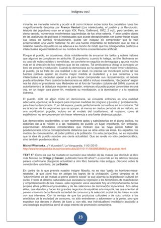 Indigneu-vos!


instante, es menester servirlo y acudir a él como hicieron sobre todos los populistas rusos tan
magníficamente descritos por Franco Venturi (Los intelectuales, el pueblo y la Revolución.
Historia del populismo ruso en el siglo XIX, París, Gallimard, 1972, 2 vol.), pero también, en
cierto sentido, numerosos movimientos izquierdistas de los años setenta. Y este pueblo objeto
de las alabanzas de políticos e intelectuales que puede decepcionarles sin querer hacer suyas
sus ideas de cambio revolucionario, puede ser incapaz de comprender que le han
encomendado una visión histórica; he ahí una fuente importante de terrorismo que se trae a
colación cuando el pueblo no se adecua a su noción de modo que los protagonistas políticos e
intelectuales siguen hablando en su nombre de forma crecientemente artificial.

Porque el pueblo, en ocasiones, dista notablemente de encarnar los bellos y nobles valores
que algunos se complacen en atribuirle. El populismo, cuando lo halaga, se tiñe fácilmente en
su caso de notas racistas o xenófobas, se convierte en seguida en demagogia y apunta mucho
más en la dirección de los instintos que de los valores. Tal ambivalencia otorga al concepto un
tono de encanto y seducción. Cuando la democracia se ha asentado de modo firme y dinámico,
el pueblo, ya se trate de una realidad o de un ideal, no precisa ser movilizado como tal; las
fuerzas políticas apelan en mucha mayor medida al ciudadano y a sus derechos y los
intelectuales no necesitan apelar a él para hacer comprender sus razonamientos; el debate
puede articularse. Pero cuando la democracia es débil e incluso inexistente, “decorativa” según
nos ha dicho el presidente ruso Medvedev en el foro de Yaroslav (octubre del 2010), cuando el
autoritarismo o la dictadura imponen su opresión, entonces el pueblo puede convertirse en una
voz, en un fragor para poner fin, mediante su movilización, a la dominación y a la injusticia
extrema.

El pueblo, inútil de algún modo en democracia, se convierte entonces en una realidad
adecuada, oportuna; se le espera para imponer medidas de progreso y justicia y, precisamente,
para traer la democracia. Y, en tal espera, puede perfectamente convertirse en su contrario. Tal
es la lección de los regímenes que se apoyan, al menos en ciertos periodos de su historia, en
una movilización popular, incluso en el modelo del totalitarismo: el nazismo, como el
estalinismo, no se comprenden sin hacer referencia a una fuerte dinámica popular.

Las democracias occidentales, si son realmente aptas y satisfactorias en el plano político, no
deberían dar a la noción o a las realidades de pueblo un lugar importante. Sin embargo,
experimentan dificultades considerables que motivan que se haya podido hablar de
posdemocracia con la correspondiente distancia que se abre entre las élites, los expertos, los
medios de comunicación, el poder político y la población. En esta perspectiva, no es imposible
que la idea de pueblo recobre una cierta actualidad. Que se revele no sólo predemocrática,
sino también posdemocrática.

Michel Wieviorka, ¿Y el pueblo?, La Vanguardia, 11/01/2010
http://www.lavanguardia.es/opinion/articulos/20110111/54099538665/y-el-pueblo.html

TEXT 17: Cómo es que ha mudado en sumisión esa rebelión de las masas que dio título al libro
más famoso de Ortega y Gasset, publicado hace 80 años? Lo ocurrido en los últimos tiempos
parece confirmarlo otorgando actualidad a otro libro bastante más antiguo: Discurso sobre la
servidumbre voluntaria, de La Boétie.

En contra de lo que preveía nuestro insigne filósofo, no es esa “casta de hombres-masa-
rebeldes” la que pone hoy en peligro los logros de la civilización. Como tampoco es el
“advenimiento de las masas al pleno poderío social” la que acarrea la degradación cultural en
curso. Frente al elitismo culturalista que asociaba la regresión a los fenómenos de masificación
y empoderamiento de las masas, esta regresión viene asociada hoy al comportamiento de las
propias elites político-empresariales y de las relaciones de dominación imperantes. Son estas
elites, que deciden y hacen los grandes negocios de espaldas a la mayoría, las que orientan el
panem circensis de la llamada sociedad de consumo y la selección social de las ideas acorde
con sus intereses. Con la ventaja de que los productos culturales y de ocio, unidos a los
artefactos de la sociedad de consumo, no sólo entretienen y adormecen a la gente, sino que
espolean sus deseos y afanes de lucro y, con ello, ese individualismo insolidario asociado a
una ideología económica servil al ciego instinto de promoción competitiva.



                                              23
 