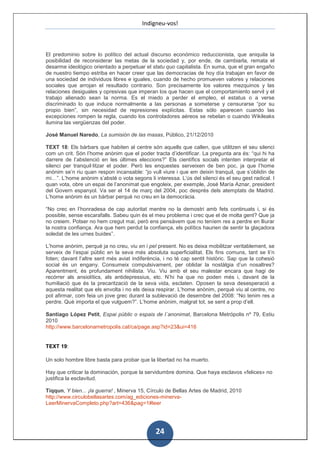 Indigneu-vos!



El predominio sobre lo político del actual discurso económico reduccionista, que aniquila la
posibilidad de reconsiderar las metas de la sociedad y, por ende, de cambiarla, remata el
desarme ideológico orientado a perpetuar el statu quo capitalista. En suma, que el gran engaño
de nuestro tiempo estriba en hacer creer que las democracias de hoy día trabajan en favor de
una sociedad de individuos libres e iguales, cuando de hecho promueven valores y relaciones
sociales que arrojan el resultado contrario. Son precisamente los valores mezquinos y las
relaciones desiguales y opresivas que imperan los que hacen que el comportamiento servil y el
trabajo alienado sean la norma. Es el miedo a perder el empleo, el estatus o a verse
discriminado lo que induce normalmente a las personas a someterse y censurarse “por su
propio bien”, sin necesidad de represiones explícitas. Estas sólo aparecen cuando las
excepciones rompen la regla, cuando los controladores aéreos se rebelan o cuando Wikileaks
ilumina las vergüenzas del poder.

José Manuel Naredo, La sumisión de las masas, Público, 21/12/2010

TEXT 18: Els bàrbars que habiten al centre són aquells que callen, que utilitzen el seu silenci
com un crit. Són l’home anònim que el poder tracta d’identificar. La pregunta ara és: “qui hi ha
darrere de l’abstenció en les últimes eleccions?” Els científics socials intenten interpretar el
silenci per tranquil·litzar el poder. Però les enquestes serveixen de ben poc, ja que l’home
anònim se’n riu quan respon incansable: “jo vull viure i que em deixin tranquil, que s’oblidin de
mi…”. L’home anònim s’absté o vota segons li interessa. L’ús del silenci és el seu gest radical. I
quan vota, obre un espai de l’anonimat que engoleix, per exemple, José María Aznar, president
del Govern espanyol. Va ser el 14 de març del 2004, poc després dels atemptats de Madrid.
L’home anònim és un bàrbar perquè no creu en la democràcia.

“No crec en l’honradesa de cap autoritat mentre no la demostri amb fets continuats i, si és
possible, sense escarafalls. Sabeu quin és el meu problema i crec que el de molta gent? Que ja
no creiem. Potser no hem cregut mai, però ens pensàvem que no teníem res a perdre en lliurar
la nostra confiança. Ara que hem perdut la confiança, els polítics haurien de sentir la glaçadora
soledat de les urnes buides”.

L’home anònim, perquè ja no creu, viu en i pel present. No es deixa mobilitzar veritablement, se
serveix de l’espai públic en la seva més absoluta superficialitat. Els fins comuns, tant se li’n
foten; davant l’altre sent més aviat indiferència, i no té cap sentit històric. Sap que la cohesió
social és un engany. Consumeix compulsivament, per oblidar la nostàlgia d’un nosaltres?
Aparentment, és profundament nihilista. Viu. Viu amb el seu malestar encara que hagi de
recórrer als ansiolítics, als antidepressius, etc. N’hi ha que no poden més i, davant de la
humiliació que és la precarització de la seva vida, esclaten. Oposen la seva desesperació a
aquesta realitat que els envolta i no els deixa respirar. L’home anònim, perquè viu al centre, no
pot afirmar, com feia un jove grec durant la sublevació de desembre del 2008: “No tenim res a
perdre. Què importa el que vulguem?”. L’home anònim, malgrat tot, se sent a prop d’ell.

Santiago López Petit, Espai públic o espais de l´anonimat, Barcelona Metrópolis nº 79, Estiu
2010
http://www.barcelonametropolis.cat/ca/page.asp?id=23&ui=416


TEXT 19:

Un solo hombre libre basta para probar que la libertad no ha muerto.

Hay que criticar la dominación, porque la servidumbre domina. Que haya esclavos «felices» no
justifica la esclavitud.

Tiqqun, Y bien... ¡la guerra! , Minerva 15, Círculo de Bellas Artes de Madrid, 2010
http://www.circulobellasartes.com/ag_ediciones-minerva-
LeerMinervaCompleto.php?art=436&pag=1#leer




                                               24
 