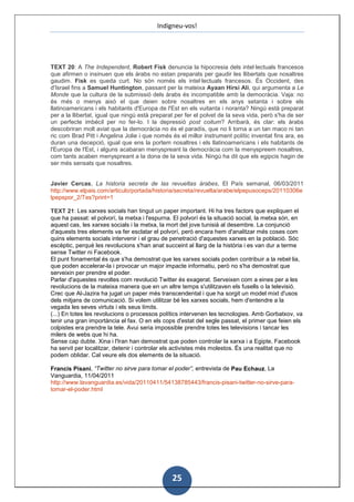 Indigneu-vos!




TEXT 20: A The Independent, Robert Fisk denuncia la hipocresia dels intel·lectuals francesos
que afirmen o insinuen que els àrabs no estan preparats per gaudir les llibertats que nosaltres
gaudim. Fisk es queda curt. No són només els intel·lectuals francesos. És Occident, des
d'Israel fins a Samuel Huntington, passant per la mateixa Ayaan Hirsi Ali, qui argumenta a Le
Monde que la cultura de la submissió dels àrabs és incompatible amb la democràcia. Vaja: no
és més o menys això el que deien sobre nosaltres en els anys setanta i sobre els
llatinoamericans i els habitants d'Europa de l'Est en els vuitanta i noranta? Ningú està preparat
per a la llibertat, igual que ningú està preparat per fer el polvet de la seva vida, però s'ha de ser
un perfecte imbècil per no fer-lo. I la depressió post coitum? Arribarà, és clar: els àrabs
descobriran molt aviat que la democràcia no és el paradís, que no li torna a un tan maco ni tan
ric com Brad Pitt i Angelina Jolie i que només és el millor instrument polític inventat fins ara, es
duran una decepció, igual que ens la portem nosaltres i els llatinoamericans i els habitants de
l'Europa de l'Est, i alguns acabaran menyspreant la democràcia com la menyspreem nosaltres,
com tants acaben menyspreant a la dona de la seva vida. Ningú ha dit que els egipcis hagin de
ser més sensats que nosaltres.


Javier Cercas, La historia secreta de las revueltas árabes, El País semanal, 06/03/2011
http://www.elpais.com/articulo/portada/historia/secreta/revuelta/arabe/elpepusoceps/20110306e
lpepspor_2/Tes?print=1

TEXT 21: Les xarxes socials han tingut un paper important. Hi ha tres factors que expliquen el
que ha passat: el polvorí, la metxa i l'espurna. El polvorí és la situació social, la metxa són, en
aquest cas, les xarxes socials i la metxa, la mort del jove tunisià al desembre. La conjunció
d'aquests tres elements va fer esclatar el polvorí, però encara hem d'analitzar més coses com
quins elements socials intervenir i el grau de penetració d'aquestes xarxes en la població. Sóc
escèptic, perquè les revolucions s'han anat succeint al llarg de la història i es van dur a terme
sense Twitter ni Facebook.
El punt fonamental és que s'ha demostrat que les xarxes socials poden contribuir a la rebel·lia,
que poden accelerar-la i provocar un major impacte informatiu, però no s'ha demostrat que
serveixin per prendre el poder.
Parlar d'aquestes revoltes com revolució Twitter és exagerat. Serveixen com a eines per a les
revolucions de la mateixa manera que en un altre temps s'utilitzaven els fusells o la televisió.
Crec que Al-Jazira ha jugat un paper més transcendental i que ha sorgit un model mixt d'usos
dels mitjans de comunicació. Si volem utilitzar bé les xarxes socials, hem d'entendre a la
vegada les seves virtuts i els seus límits.
(...) En totes les revolucions o processos polítics intervenen les tecnologies. Amb Gorbatxov, va
tenir una gran importància el fax. O en els cops d'estat del segle passat, el primer que feien els
colpistes era prendre la tele. Avui seria impossible prendre totes les televisions i tancar les
milers de webs que hi ha.
Sense cap dubte. Xina i l'Iran han demostrat que poden controlar la xarxa i a Egipte, Facebook
ha servit per localitzar, detenir i controlar els activistes més molestos. És una realitat que no
podem oblidar. Cal veure els dos elements de la situació.

Francis Pisani, “Twitter no sirve para tomar el poder”, entrevista de Pau Echauz, La
Vanguardia, 11/04/2011
http://www.lavanguardia.es/vida/20110411/54138785443/francis-pisani-twitter-no-sirve-para-
tomar-el-poder.html




                                                25
 