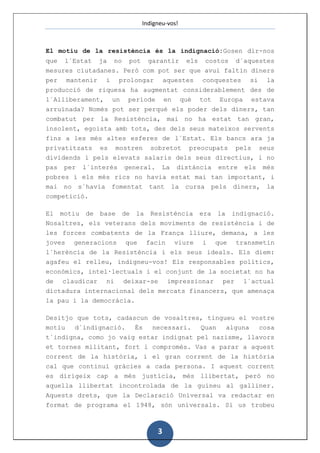 Indigneu-vos!



El motiu de la resistència és la indignació:Gosen dir-nos
que    l´Estat     ja   no    pot      garantir     els     costos      d´aquestes
mesures ciutadanes. Però com pot ser que avui faltin diners
per mantenir i prolongar aquestes conquestes si la
producció de riquesa ha augmentat considerablement des de
l´Alliberament, un període en què tot Europa estava
arruïnada? Només pot ser perquè els poder dels diners, tan
combatut per la Resistència, mai no ha estat tan gran,
insolent, egoista amb tots, des dels seus mateixos servents
fins a les més altes esferes de l´Estat. Els bancs ara ja
privatitzats es mostren sobretot preocupats pels seus
dividends i pels elevats salaris dels seus directius, i no
pas per l´interès general. La distància entre els més
pobres i els més rics no havia estat mai tan important, i
mai no s´havia          fomentat       tant   la    cursa       pels   diners,   la
competició.

El    motiu   de   base      de   la   Resistència        era    la    indignació.
Nosaltres, els veterans dels moviments de resistència i de
les forces combatents de la França lliure, demana, a les
joves generacions que facin viure i que transmetin
l´herència de la Resistència i els seus ideals. Els diem:
agafeu el relleu, indigneu-vos! Els responsables polítics,
econòmics, intel·lectuals i el conjunt de la societat no ha
de claudicar ni deixar-se impressionar per l´actual
dictadura internacional dels mercats financers, que amenaça
la pau i la democràcia.

Desitjo que tots, cadascun de vosaltres, tingueu el vostre
motiu  d´indignació.   És  necessari.  Quan   alguna  cosa
t´indigna, como jo vaig estar indignat pel nazisme, llavors
et tornes militant, fort i compromès. Vas a parar a aquest
corrent de la història, i el gran corrent de la història
cal que continuï gràcies a cada persona. I aquest corrent
es dirigeix cap a més justícia, més llibertat, però no
aquella llibertat incontrolada de la guineu al galliner.
Aquests drets, que la Declaració Universal va redactar en
format de programa el 1948, són universals. Si us trobeu



                                         3
 