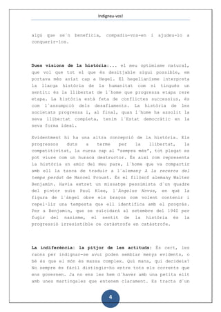 Indigneu-vos!



algú que se´n    beneficia,   compadiu-vos-en   i   ajudeu-lo    a
conquerir-los.




Dues visions de la història:... el meu optimisme natural,
que vol que tot el que és desitjable sigui possible, em
portava més aviat cap a Hegel. El hegelianisme interpreta
la llarga història de la humanitat com si tingués un
sentit: és la llibertat de l´home que progressa etapa rere
etapa. La història està feta de conflictes successius, és
com l´assumpció dels desafiaments. La història de les
societats progressa i, al final, quan l´home ha assolit la
seva llibertat completa, tenim l´Estat democràtic en la
seva forma ideal.

Evidentment hi ha una altra concepció de la història. Els
progressos   duts   a   terme  per   la   llibertat,   la
competitivitat, la cursa cap al “sempre més”, tot plegat es
pot viure com un huracà destructor. És així com representa
la història un amic del meu pare, l´home que va compartir
amb ell la tasca de traduir a l´alemany A la recerca del
temps perdut de Marcel Proust. És el filòsof alemany Walter
Benjamin. Havia extret un missatge pessimista d´un quadre
del pintor suís Paul Klee, l´Àngelus Novus, en què la
figura de l´àngel obre els braços com volent contenir i
repel·lir una tempesta que ell identifica amb el progrés.
Per a Benjamin, que se suïcidarà al setembre del 1940 per
fugir del nazisme, el sentit de la història és                  la
progressió irresistible ce catàstrofe en catàstrofe.




La indiferència: la pitjor de les actituds: És cert, les
raons per indignar-se avui poden semblar menys evidents, o
bé és que el món és massa complex. Qui mana, qui decideix?
No sempre és fàcil distingir-ho entre tots els corrents que
ens governen. Ja no ens les hem d´haver amb una petita elit
amb unes martingales que entenem clarament. Es tracta d´un


                               4
 