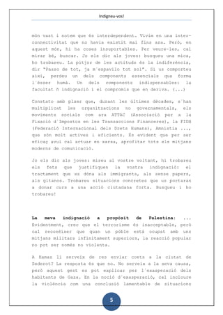 Indigneu-vos!



món vast i notem que és interdependent. Vivim en una inter-
connectivitat que no havia existit mai fins ara. Però, en
aquest món, hi ha coses insuportables. Per veure-les, cal
mirar bé, buscar. Jo els dic als joves: busqueu una mica,
ho trobareu. La pitjor de les actituds és la indiferència,
dir “Passo de tot, ja m´espavilo tot sol”. Si us comporteu
així, perdeu un dels components essencials que forma
l´ésser humà. Un dels components indispensables: la
facultat ñ indignació i el compromís que en deriva. (...)

Constato amb plaer que, durant les últimes dècades, s´han
multiplicat    les   organitzacions        no   governamentals,   els
moviments socials com ara ATTAC (Associació per a la
Fixació d´Impostos en les Transaccions Financeres), la FIDH
(Federació Internacional dels Drets Humans), Amnistia ...,
que són molt actives i eficients. És evident que per ser
eficaç avui cal actuar en xarxa, aprofitar tots els mitjans
moderns de comunicació.

Jo els dic als joves: mireu al vostre voltant, hi trobareu
els fets que justifiquen la vostra indignació: el
tractament que es dóna als immigrants, als sense papers,
als gitanos. Trobareu situacions concretes que us portaran
a donar curs a una acció ciutadana forta. Busqueu i ho
trobareu!




La   meva     indignació   a   propòsit         de   Palestina:   ...
Evidentment, crec que el terrorisme és inacceptable, però
cal reconèixer que quan un poble està ocupat amb uns
mitjans militars infinitament superiors, la reacció popular
no pot ser només no violenta.

A Hamas li serveix de res enviar coets a la ciutat de
Sederot? La resposta és que no. No serveix a la seva causa,
però aquest gest es pot explicar per l´exasperació dels
habitants de Gaza. En la noció d´exasperació, cal incloure
la violència com una conclusió lamentable de situacions


                                5
 