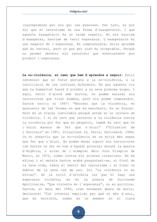 Indigneu-vos!



inacceptables per als qui les pateixen. Per tant, es pot
dir que el terrorisme és una forma d´exasperació. I que
aquesta exasperació és un terme negatiu. No ens hauríem
d´exasperar, hauríem de tenir esperança. L´exasperació és
una negació de l´esperança. És comprensible, diria gairebé
que és natural, però no pas per això és acceptable. Perquè
no permet obtenir els resultats que eventualment pot
produir l´esperança.




La no-violència, el camí que hem d´aprendre a seguir: Estic
convençut que el futur pertany a la no-violència, a la
conciliació de les cultures diferents. És per aquesta via
que la humanitat haurà d´accedir a la seva pròxima etapa. I
aquí, estic d´acord amb Sartre, no podem excusar els
terroristes que tiren bombes, però els podem comprendre.
Sartre escriu el 1947: “Reconec que la violència, en
qualsevol de les formes en què es manifesti, és un fracàs.
Però és un fracàs inevitable perquè estem en un univers de
violència. I si és cert que recórrer a la violència contra
la violència pot fer que es perpetuï, també és cert que és
l´única manera de fer que s´aturi” (“Situation de
l´écrivain” en 1947, Situations II, Paris, Gallimard, 1948)
Jo hi afegiria que la no-violència és un mitjà més segur
que fer que s´aturi. No podem donar suport als terroristes
com Sartre va fer en nom d´aquest principi durant la guerra
d´Algèria, o arran de l´atemptat dels Jocs Olímpics de
Munic, el 1972, comès contra els atletes israelians. No és
eficaç i el mateix Sartre acabà preguntant-se, al final de
la seva vida, sobre el sentit del terrorisme i al final va
dubtar de la seva raó de ser. Dir “la violència no és
eficaç”. En la noció d´eficàcia cal que hi hagi una
esperança  violenta,   és  en   la  poesia   de  Guillaume
Apollinaire, “Que violenta és l´esperança”, no en política.
Sartre, al març del 1980, tres setmanes abans de morir,
declarava: “Cal intentar explicar per què el món d´avui,
que és horrible, només és un moment en el llarg



                             6
 