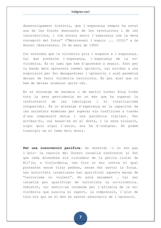 Indigneu-vos!



desenvolupament històric, que l´esperança sempre ha estat
una de les forces dominants de les revolucions i de les
insurreccions, i com encara sento l´esperança com la meva
concepció del futur” (“Maintenant l´espoir ... (III)” a Le
Nouvel Observateur, 24 de març de 1980)

Cal entendre que la violència gira l´esquena a l´esperança.
Cal que preferim l´esperança, l´esperança de la no-
violència. És el camí que hem d´aprendre a seguir. Tant per
la banda dels opressors comdel oprimits, cal arribar a una
nogociació per fer desaparèixer l´opressió; i això permetrà
deixar de tenir violència terrorista. És per això que no
hem de deixar acumular gaire odi.

En el missatge de mandela o de martin Luther King troba
tota la seva pertinència en un món que ha superat la
confrontació de  les   ideologies i el  totalitarisme
conqueridor. És un missatge d´esperança en la capacitat de
les societats modernes per superar els conflictes a través
d´una comprensió mútua i una paciència vigilant. Per
arribar-hi, cal basar-se en el drets, i la seva violació,
sigui quin sigui l´autor, ens       ha   d´indignar.   No   podem
transigir en el tema dels drets.




Per una insurrecció pacífica: He observat –i no sóc pas
l´únic- la reacció del Govern israelià confrontat al fet
que cada divendres els ciutadans de la petita ciutat de
Bil’in, a Cisjordània, van fins al mur contra el qual
protesten sense tirar pedres, sense fer servir la força.
Les autoritats israelianes han qualificat aquesta marxa de
“terrorisme no violent”. No està malament … Cal ser
israelià per qualificar de terrorista la no-violència.
Sobretot, cal sentir-se incòmode per l´eficàcia de la no-
violència que suscita el suport, la comprensió, l´ajut de
tots els qui en el món se senten adversaris de l´opressió.




                             7
 