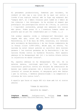 Indigneu-vos!



El pensament productivista, fomentat per Occident, ha
conduït el món cap a una crisi de la qual cal sortir a
través d´una ruptura radical amb la fuga cap endavant del
“sempre més”, en l´àmbit financer però també en l´àmbit de
les ciències i les tècniques. Ja ha arribat el moment que
prevalguin les preocupacions entorn de l´ètica, la justícia
i l´equilibri sostenible, perquè ens amenacen els riscos
més greus. Poden posar fi a l´aventura humana sobre un
planeta que es pot fer inhabitable per a l´home. (...)

Com   acabar   aquesta    crida    a   indignar-se?   Recordant      una
vegada   més   que,   arran    del     seixantè   aniversari   de    la
Resistència, el 8 de març de 2004, nosaltres, els veterans
dels moviments de Resistència i de les forces combatents de
la França lliure (1940-1945), dèiem que, en efecte, “el
nazisme ha estat vençut gràcies al sacrifici dels nostres
germans i les nostres germanes de la Resistència i de les
nacions Unides contra la barbàrie feixista. Però aquesta
amenaça no ha desaparegut del tot i la nostra còlera contra
la injustícia es manté intacta”.

No, aquesta amenaça no ha desaparegut del tot. De la
mateixa manera, continuem apel·lant a “una veritable
insurrecció pacífica contra els mitjans de comunicació de
masses que només proposen com a horitzó per a la nostra
joventut el consum de masses, el menyspreu pels més febles
i per la cultura, l´amnèsia generalitzada i la competició a
ultrança de tots contra tots”.

A aquells que faran el segle XXI els diem amb tot el nostre
afecte:

                         “CREAR ÉS RESISTIR.

                         RESISTIR ÉS CREAR”.


Stéphane   Hessel,   Indigneu-vos!,    Pròleg           José        Luis
Sampedro,Columna Edicions/Destino, Barna 2011




                                   8
 