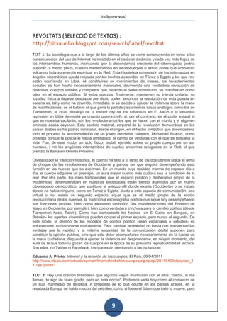 Indigneu-vos!



REVOLTATS (SELECCIÓ DE TEXTOS) :
http://pitxaunlio.blogspot.com/search/label/revoltat
TEXT 1: La sociología que a lo largo de los últimos años se viene construyendo en torno a las
consecuencias del uso de Internet ha insistido en el carácter dinámico y cada vez más fugaz de
los intercambios humanos, insinuando que la dependencia creciente del ciberespacio podría
suponer, a medio plazo, nuestra metamorfosis en seudocuerpos o almas puras que acabarían
volcando toda su energía espiritual en la Red. Esta hipotética conversión de los internautas en
ángeles cibernéticos queda refutada por los hechos acaecidos en Túnez o Egipto y los que hoy
están ocurriendo en Libia. Al constituirse en movimientos de masas, los levantamientos
sociales se han hecho necesariamente materiales, deviniendo una verdadera revolución de
personas: cuerpos visibles y completos que, retando al poder constituido, se manifiestan como
tales en el espacio público. Si estos cuerpos, finalmente, mantienen su inercia unitaria, su
tozudez física a dejarse desplazar por dicho poder, entonces la resolución de esta puesta en
escena es, tal y como ha ocurrido, inmediata: si se decide a ejercer la violencia sobre la masa
de manifestantes, es el Estado el que gana la partida (recordemos casos análogos como los de
Tiananmen, el cruel desalojo de la instant city de los saharauis en El Aaiún o la vesánica
represión en Libia devenida ya cruenta guerra civil); si, por el contrario, es el poder estatal el
que se muestra vacilante, son los revolucionarios los que se hacen con el triunfo y el régimen
ominoso acaba cayendo. Este sentido material, corporal de la revolución democrática en los
países árabes se ha podido constatar, desde el origen, en el hecho simbólico que desencadenó
todo el proceso: la autoinmolación de un joven vendedor callejero, Mohamed Buazizi, como
protesta porque la policía le había arrebatado el carrito de verduras con el que se buscaba la
vida. Fue, de este modo, un acto físico, brutal, ejercido sobre su propio cuerpo por un ser
humano, y no los angélicos intercambios de sujetos anónimos refugiados en la Red, el que
prendió la llama en Oriente Próximo.

Olvidado por la tradición filosófica, el cuerpo ha sido a lo largo de los dos últimos siglos el arma
de choque de las revoluciones de Occidente y parece ser que seguirá desempeñando esta
función en las nuevas que se avecinan. En un mundo cuya realidad merma de espesor día a
día, el cuerpo adquiere un prestigio, un aura mayor cuanto más dudosa sea la condición de lo
real. Por otra parte, los roles tradicionales que el espacio público y deliberativo propio de la
modernidad desempeñaban en nuestras sociedades están siendo asumidos por un nuevo
ciberespacio democrático, que sustituye al antiguo allí donde existía (Occidente) o se instala
donde no había ninguno, como en Túnez o Egipto. Junto a este espacio de comunicación -sea
virtual o no- existe un segundo espacio: aquel que es el medio propio de la acción
revolucionaria de los cuerpos, la tradicional escenografía política que sigue hoy desempeñando
sus funciones propias, bien como elemento simbólico (las manifestaciones del Primero de
Mayo en Occidente, por ejemplo), bien como verdadera trinchera para el cambio político (desde
Tiananmen hasta Tahrir). Como han demostrado los hechos -en El Cairo, en Bengasi, en
Bahréin- los agentes cibernéticos pueden ocupar el primer espacio, pero nunca el segundo. De
este modo, el destino de los modelos de control político -sean espaciales o virtuales- es
entreverarse, contaminarse mutuamente. Para cambiar la realidad no basta con aprovechar las
ventajas que la rapidez y la relativa seguridad de la comunicación digital suponen para
constituir la opinión pública, sino que esta debe acompañarse necesariamente de la fuerza de
la masa ciudadana, dispuesta a ejercer la violencia sin desprenderse, en ningún momento, del
aura de la que todavía gozan los cuerpos en la época de su presunta reproductibilidad técnica.
Son ellos, no Twitter ni Facebook, los que están derribando a las dictaduras.

Eduardo A. Prieto, Internet y la rebelión de los cuerpos, El País, 09/04/2011
http://www.elpais.com/articulo/opinion/Internet/rebelion/cuerpos/elpepiopi/20110409elpepiopi_1
1/Tes?print=1

TEXT 2: Hay una oración finlandesa que algunos viejos murmuran con el alba: "Señor, si me
llamas, te sigo de buen grado, pero no esta noche". Podemos verla hoy como el comienzo de
un sutil manifiesto de rebeldía. A propósito de lo que ocurre en los países árabes, en la
resabiada Europa se habla mucho del petróleo, como si fuese el fátum que todo lo mueve, pero



                                                 9
 