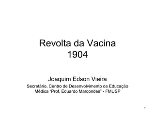 Revolta da Vacina
           1904

          Joaquim Edson Vieira
Secretário, Centro de Desenvolvimento de Educação
   Médica “Prof. Eduardo Marcondes” - FMUSP


                                                    1
 