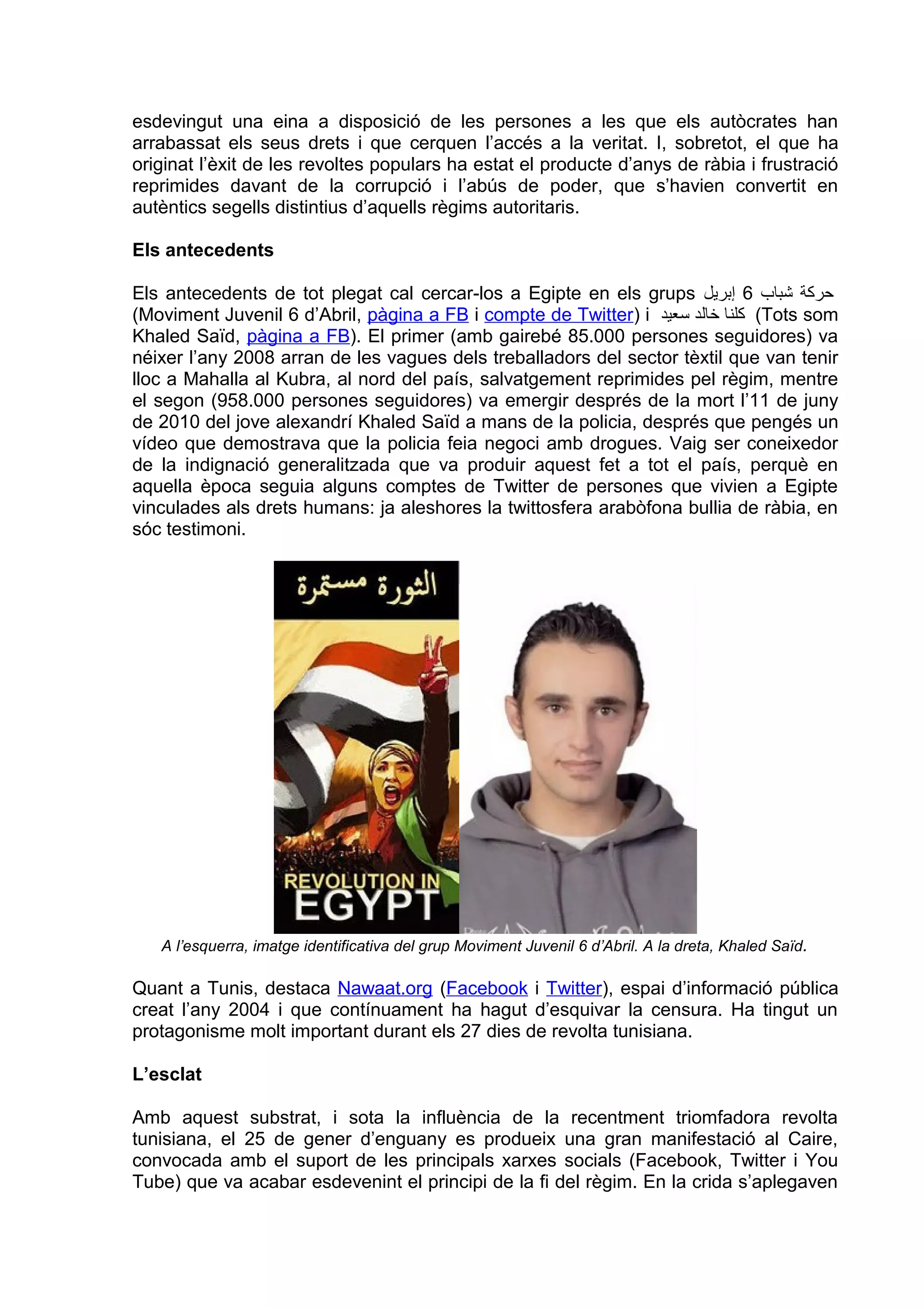 esdevingut una eina a disposició de les persones a les que els autòcrates han
arrabassat els seus drets i que cerquen l’accés a la veritat. I, sobretot, el que ha
originat l’èxit de les revoltes populars ha estat el producte d’anys de ràbia i frustració
reprimides davant de la corrupció i l’abús de poder, que s’havien convertit en
autèntics segells distintius d’aquells règims autoritaris.

Els antecedents

Els antecedents de tot plegat cal cercar-los a Egipte en els grups ‫حركة شباب 6 إبريل‬
(Moviment Juvenil 6 d’Abril, pàgina a FB i compte de Twitter) i ‫( كلنا خالد سعيد‬Tots som
Khaled Saïd, pàgina a FB). El primer (amb gairebé 85.000 persones seguidores) va
néixer l’any 2008 arran de les vagues dels treballadors del sector tèxtil que van tenir
lloc a Mahalla al Kubra, al nord del país, salvatgement reprimides pel règim, mentre
el segon (958.000 persones seguidores) va emergir després de la mort l’11 de juny
de 2010 del jove alexandrí Khaled Saïd a mans de la policia, després que pengés un
vídeo que demostrava que la policia feia negoci amb drogues. Vaig ser coneixedor
de la indignació generalitzada que va produir aquest fet a tot el país, perquè en
aquella època seguia alguns comptes de Twitter de persones que vivien a Egipte
vinculades als drets humans: ja aleshores la twittosfera arabòfona bullia de ràbia, en
sóc testimoni.




   A l’esquerra, imatge identificativa del grup Moviment Juvenil 6 d’Abril. A la dreta, Khaled Saïd.

Quant a Tunis, destaca Nawaat.org (Facebook i Twitter), espai d’informació pública
creat l’any 2004 i que contínuament ha hagut d’esquivar la censura. Ha tingut un
protagonisme molt important durant els 27 dies de revolta tunisiana.

L’esclat

Amb aquest substrat, i sota la influència de la recentment triomfadora revolta
tunisiana, el 25 de gener d’enguany es produeix una gran manifestació al Caire,
convocada amb el suport de les principals xarxes socials (Facebook, Twitter i You
Tube) que va acabar esdevenint el principi de la fi del règim. En la crida s’aplegaven
 