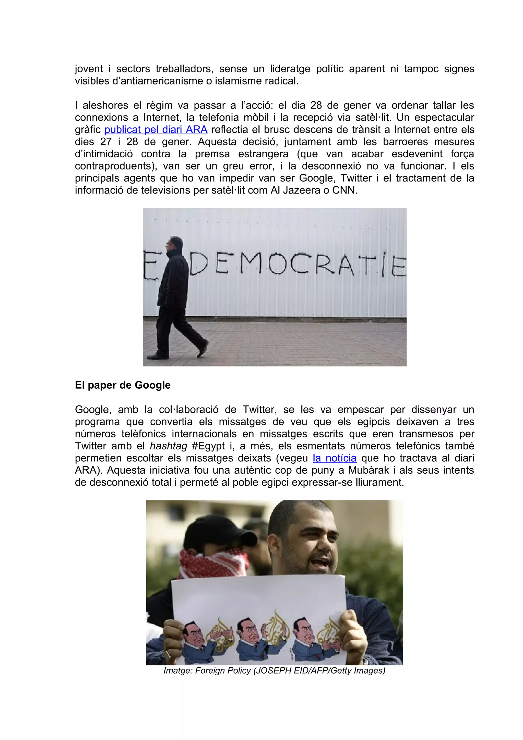 jovent i sectors treballadors, sense un lideratge polític aparent ni tampoc signes
visibles d’antiamericanisme o islamisme radical.

I aleshores el règim va passar a l’acció: el dia 28 de gener va ordenar tallar les
connexions a Internet, la telefonia mòbil i la recepció via satèl·lit. Un espectacular
gràfic publicat pel diari ARA reflectia el brusc descens de trànsit a Internet entre els
dies 27 i 28 de gener. Aquesta decisió, juntament amb les barroeres mesures
d’intimidació contra la premsa estrangera (que van acabar esdevenint força
contraproduents), van ser un greu error, i la desconnexió no va funcionar. I els
principals agents que ho van impedir van ser Google, Twitter i el tractament de la
informació de televisions per satèl·lit com Al Jazeera o CNN.




El paper de Google

Google, amb la col·laboració de Twitter, se les va empescar per dissenyar un
programa que convertia els missatges de veu que els egipcis deixaven a tres
números telèfonics internacionals en missatges escrits que eren transmesos per
Twitter amb el hashtag #Egypt i, a més, els esmentats números telefònics també
permetien escoltar els missatges deixats (vegeu la notícia que ho tractava al diari
ARA). Aquesta iniciativa fou una autèntic cop de puny a Mubàrak i als seus intents
de desconnexió total i permeté al poble egipci expressar-se lliurament.




                   Imatge: Foreign Policy (JOSEPH EID/AFP/Getty Images)
 
