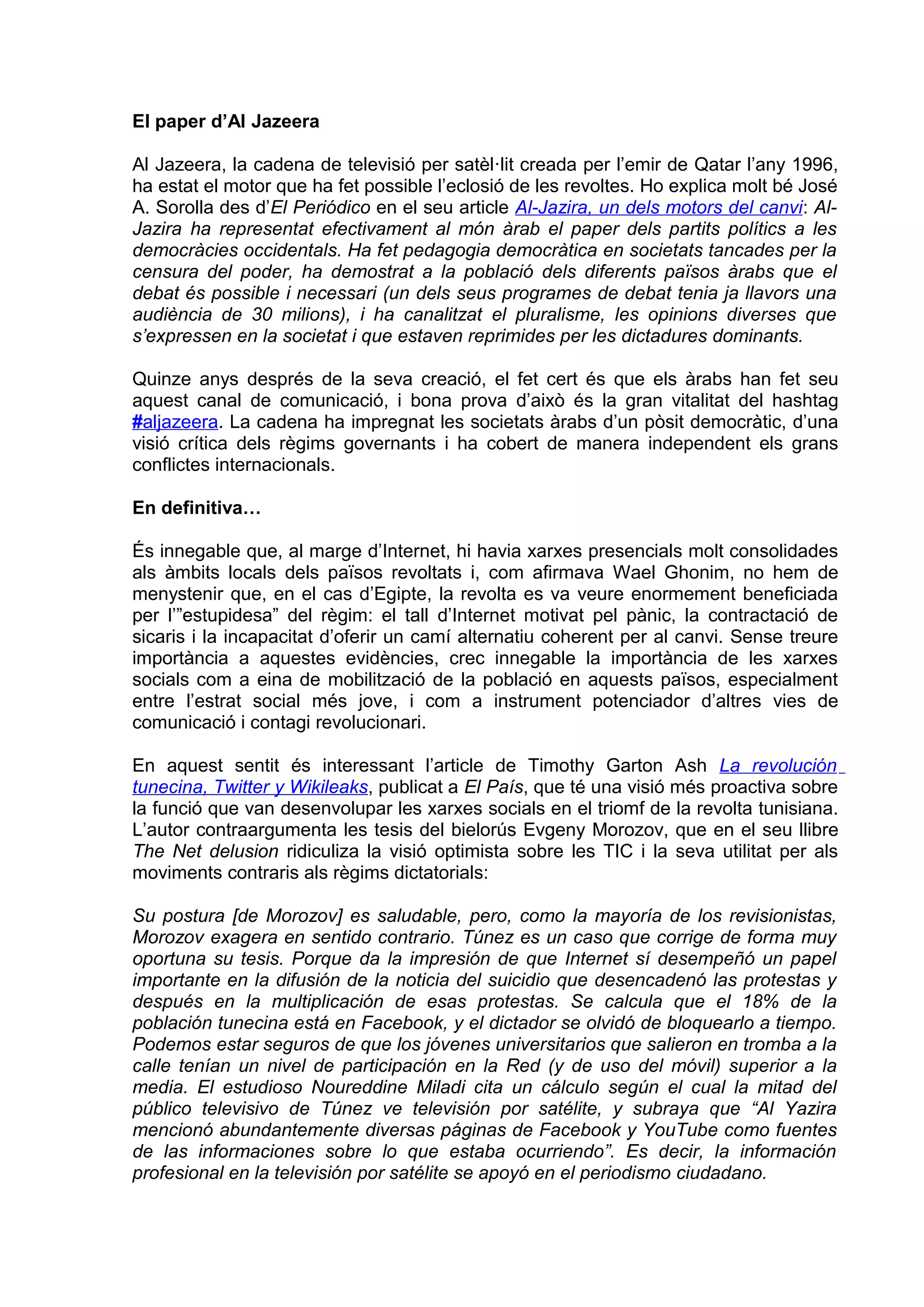 El paper d’Al Jazeera

Al Jazeera, la cadena de televisió per satèl·lit creada per l’emir de Qatar l’any 1996,
ha estat el motor que ha fet possible l’eclosió de les revoltes. Ho explica molt bé José
A. Sorolla des d’El Periódico en el seu article Al-Jazira, un dels motors del canvi: Al-
Jazira ha representat efectivament al món àrab el paper dels partits polítics a les
democràcies occidentals. Ha fet pedagogia democràtica en societats tancades per la
censura del poder, ha demostrat a la població dels diferents països àrabs que el
debat és possible i necessari (un dels seus programes de debat tenia ja llavors una
audiència de 30 milions), i ha canalitzat el pluralisme, les opinions diverses que
s’expressen en la societat i que estaven reprimides per les dictadures dominants.

Quinze anys després de la seva creació, el fet cert és que els àrabs han fet seu
aquest canal de comunicació, i bona prova d’això és la gran vitalitat del hashtag
#aljazeera. La cadena ha impregnat les societats àrabs d’un pòsit democràtic, d’una
visió crítica dels règims governants i ha cobert de manera independent els grans
conflictes internacionals.

En definitiva…

És innegable que, al marge d’Internet, hi havia xarxes presencials molt consolidades
als àmbits locals dels països revoltats i, com afirmava Wael Ghonim, no hem de
menystenir que, en el cas d’Egipte, la revolta es va veure enormement beneficiada
per l’”estupidesa” del règim: el tall d’Internet motivat pel pànic, la contractació de
sicaris i la incapacitat d’oferir un camí alternatiu coherent per al canvi. Sense treure
importància a aquestes evidències, crec innegable la importància de les xarxes
socials com a eina de mobilització de la població en aquests països, especialment
entre l’estrat social més jove, i com a instrument potenciador d’altres vies de
comunicació i contagi revolucionari.

En aquest sentit és interessant l’article de Timothy Garton Ash La revolución
tunecina, Twitter y Wikileaks, publicat a El País, que té una visió més proactiva sobre
la funció que van desenvolupar les xarxes socials en el triomf de la revolta tunisiana.
L’autor contraargumenta les tesis del bielorús Evgeny Morozov, que en el seu llibre
The Net delusion ridiculiza la visió optimista sobre les TIC i la seva utilitat per als
moviments contraris als règims dictatorials:

Su postura [de Morozov] es saludable, pero, como la mayoría de los revisionistas,
Morozov exagera en sentido contrario. Túnez es un caso que corrige de forma muy
oportuna su tesis. Porque da la impresión de que Internet sí desempeñó un papel
importante en la difusión de la noticia del suicidio que desencadenó las protestas y
después en la multiplicación de esas protestas. Se calcula que el 18% de la
población tunecina está en Facebook, y el dictador se olvidó de bloquearlo a tiempo.
Podemos estar seguros de que los jóvenes universitarios que salieron en tromba a la
calle tenían un nivel de participación en la Red (y de uso del móvil) superior a la
media. El estudioso Noureddine Miladi cita un cálculo según el cual la mitad del
público televisivo de Túnez ve televisión por satélite, y subraya que “Al Yazira
mencionó abundantemente diversas páginas de Facebook y YouTube como fuentes
de las informaciones sobre lo que estaba ocurriendo”. Es decir, la información
profesional en la televisión por satélite se apoyó en el periodismo ciudadano.
 