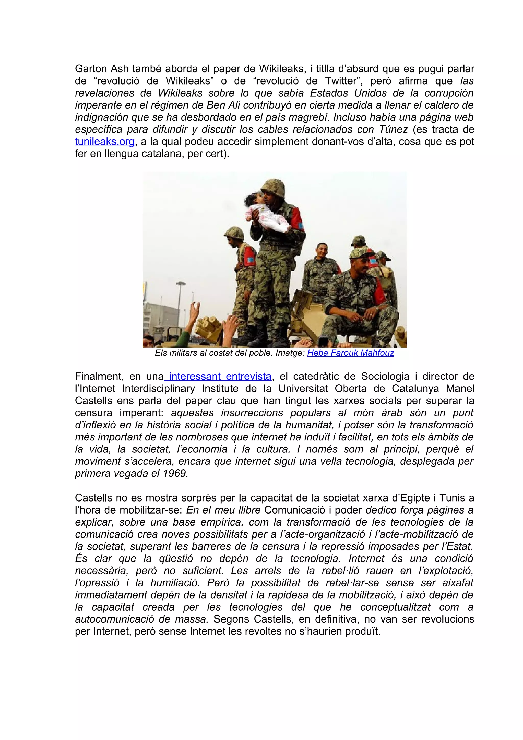 Garton Ash també aborda el paper de Wikileaks, i titlla d’absurd que es pugui parlar
de “revolució de Wikileaks” o de “revolució de Twitter”, però afirma que las
revelaciones de Wikileaks sobre lo que sabía Estados Unidos de la corrupción
imperante en el régimen de Ben Ali contribuyó en cierta medida a llenar el caldero de
indignación que se ha desbordado en el país magrebí. Incluso había una página web
específica para difundir y discutir los cables relacionados con Túnez (es tracta de
tunileaks.org, a la qual podeu accedir simplement donant-vos d’alta, cosa que es pot
fer en llengua catalana, per cert).




                 Els militars al costat del poble. Imatge: Heba Farouk Mahfouz

Finalment, en una interessant entrevista, el catedràtic de Sociologia i director de
l’Internet Interdisciplinary Institute de la Universitat Oberta de Catalunya Manel
Castells ens parla del paper clau que han tingut les xarxes socials per superar la
censura imperant: aquestes insurreccions populars al món àrab són un punt
d’inflexió en la història social i política de la humanitat, i potser són la transformació
més important de les nombroses que internet ha induït i facilitat, en tots els àmbits de
la vida, la societat, l’economia i la cultura. I només som al principi, perquè el
moviment s’accelera, encara que internet sigui una vella tecnologia, desplegada per
primera vegada el 1969.

Castells no es mostra sorprès per la capacitat de la societat xarxa d’Egipte i Tunis a
l’hora de mobilitzar-se: En el meu llibre Comunicació i poder dedico força pàgines a
explicar, sobre una base empírica, com la transformació de les tecnologies de la
comunicació crea noves possibilitats per a l’acte-organització i l’acte-mobilització de
la societat, superant les barreres de la censura i la repressió imposades per l’Estat.
És clar que la qüestió no depèn de la tecnologia. Internet és una condició
necessària, però no suficient. Les arrels de la rebel·lió rauen en l’explotació,
l’opressió i la humiliació. Però la possibilitat de rebel·lar-se sense ser aixafat
immediatament depèn de la densitat i la rapidesa de la mobilització, i això depèn de
la capacitat creada per les tecnologies del que he conceptualitzat com a
autocomunicació de massa. Segons Castells, en definitiva, no van ser revolucions
per Internet, però sense Internet les revoltes no s’haurien produït.
 